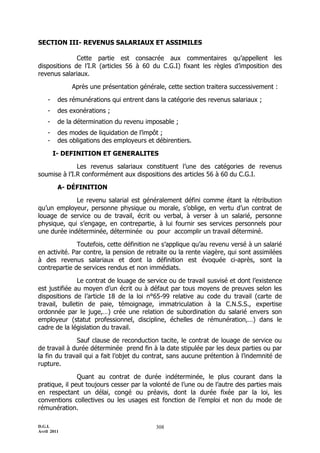 D.G.I.
Avril 2011
308
SECTION III- REVENUS SALARIAUX ET ASSIMILES
Cette partie est consacrée aux commentaires qu’appellent les
dispositions de l’I.R (articles 56 à 60 du C.G.I) fixant les règles d’imposition des
revenus salariaux.
Après une présentation générale, cette section traitera successivement :
- des rémunérations qui entrent dans la catégorie des revenus salariaux ;
- des exonérations ;
- de la détermination du revenu imposable ;
- des modes de liquidation de l’impôt ;
- des obligations des employeurs et débirentiers.
I- DEFINITION ET GENERALITES
Les revenus salariaux constituent l’une des catégories de revenus
soumise à l’I.R conformément aux dispositions des articles 56 à 60 du C.G.I.
A- DÉFINITION
Le revenu salarial est généralement défini comme étant la rétribution
qu’un employeur, personne physique ou morale, s’oblige, en vertu d’un contrat de
louage de service ou de travail, écrit ou verbal, à verser à un salarié, personne
physique, qui s’engage, en contrepartie, à lui fournir ses services personnels pour
une durée indéterminée, déterminée ou pour accomplir un travail déterminé.
Toutefois, cette définition ne s’applique qu’au revenu versé à un salarié
en activité. Par contre, la pension de retraite ou la rente viagère, qui sont assimilées
à des revenus salariaux et dont la définition est évoquée ci-après, sont la
contrepartie de services rendus et non immédiats.
Le contrat de louage de service ou de travail susvisé et dont l’existence
est justifiée au moyen d’un écrit ou à défaut par tous moyens de preuves selon les
dispositions de l’article 18 de la loi n°65-99 relative au code du travail (carte de
travail, bulletin de paie, témoignage, immatriculation à la C.N.S.S., expertise
ordonnée par le juge,…) crée une relation de subordination du salarié envers son
employeur (statut professionnel, discipline, échelles de rémunération,…) dans le
cadre de la législation du travail.
Sauf clause de reconduction tacite, le contrat de louage de service ou
de travail à durée déterminée prend fin à la date stipulée par les deux parties ou par
la fin du travail qui a fait l’objet du contrat, sans aucune prétention à l’indemnité de
rupture.
Quant au contrat de durée indéterminée, le plus courant dans la
pratique, il peut toujours cesser par la volonté de l’une ou de l’autre des parties mais
en respectant un délai, congé ou préavis, dont la durée fixée par la loi, les
conventions collectives ou les usages est fonction de l’emploi et non du mode de
rémunération.
 
