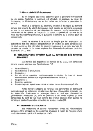 D.G.I.
Avril 2011
310
2- Lieu et périodicité du paiement
La loi n’impose pas un lieu déterminé pour le paiement du traitement
ou du salaire. Toutefois, le paiement est effectué, en pratique, au siège de
l’entreprise, de l’établissement ou au lieu même où s’effectue la prestation de
service.
Quant à la périodicité du paiement, elle obéit à des règles qui tiennent
compte des besoins du salarié, l’employeur étant passible de sanctions pécuniaires
en cas de non exécution de son obligation de paiement, après constatation de
l’infraction par les agents de l’inspection du travail. La périodicité courante est le
mois pour le personnel permanent, la quinzaine, la semaine ou la journée pour les
occasionnels.
Aussi, la retenue à la source de l’impôt par les employeurs ou
débirentiers doit être effectuée obligatoirement en fonction de cette périodicité qui
ne peut comporter des intervalles de paiement supérieurs à un mois, sauf cas de
pensions de retraite ou de rentes viagères dont l’intervalle de paiement peut être
supérieur à un (1) mois.
II- REMUNERATIONS ENTRANT DANS LA CATEGORIE DES REVENUS
SALARIAUX
Aux termes des dispositions de l’article 56 du C.G.I, sont considérés
comme revenus salariaux pour l’application de l’I.R :
 les traitements ;
 les indemnités et émoluments ;
 les salaires ;
 les allocations spéciales, remboursements forfaitaires de frais et autres
rémunérations allouées aux dirigeants résidents des sociétés ;
 les pensions ;
 les rentes viagères ;
 les avantages en argent ou en nature accordés en sus des revenus précités.
Cette dernière catégorie de revenus sera commentée en distinguant
successivement les traitements et salaires en tant que rémunération principale (A),
les indemnités, émoluments et avantages divers en tant que rémunérations
généralement accessoires (B), enfin les pensions et les rentes viagères qui sont
considérées du point de vue fiscal comme des revenus salariaux bien qu’elles ne
constituent pas la rémunération immédiate de services rendus (D).
A- TRAITEMENTS ET SALAIRES
Les traitements et salaires représentent toutes les rémunérations
perçues à titre principal par les personnes physiques à raison de l’exercice d’une
profession salariée, quelle soit publique ou privée.
 