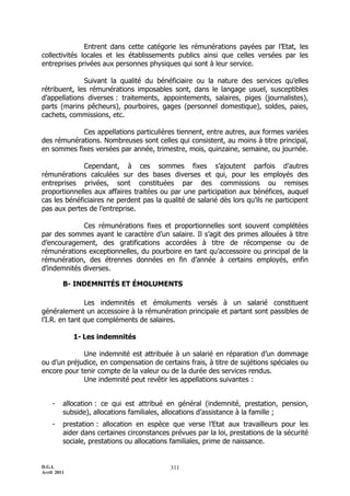 D.G.I.
Avril 2011
311
Entrent dans cette catégorie les rémunérations payées par l’Etat, les
collectivités locales et les établissements publics ainsi que celles versées par les
entreprises privées aux personnes physiques qui sont à leur service.
Suivant la qualité du bénéficiaire ou la nature des services qu’elles
rétribuent, les rémunérations imposables sont, dans le langage usuel, susceptibles
d’appellations diverses : traitements, appointements, salaires, piges (journalistes),
parts (marins pêcheurs), pourboires, gages (personnel domestique), soldes, paies,
cachets, commissions, etc.
Ces appellations particulières tiennent, entre autres, aux formes variées
des rémunérations. Nombreuses sont celles qui consistent, au moins à titre principal,
en sommes fixes versées par année, trimestre, mois, quinzaine, semaine, ou journée.
Cependant, à ces sommes fixes s’ajoutent parfois d’autres
rémunérations calculées sur des bases diverses et qui, pour les employés des
entreprises privées, sont constituées par des commissions ou remises
proportionnelles aux affaires traitées ou par une participation aux bénéfices, auquel
cas les bénéficiaires ne perdent pas la qualité de salarié dès lors qu’ils ne participent
pas aux pertes de l’entreprise.
Ces rémunérations fixes et proportionnelles sont souvent complétées
par des sommes ayant le caractère d’un salaire. Il s’agit des primes allouées à titre
d’encouragement, des gratifications accordées à titre de récompense ou de
rémunérations exceptionnelles, du pourboire en tant qu’accessoire ou principal de la
rémunération, des étrennes données en fin d’année à certains employés, enfin
d’indemnités diverses.
B- INDEMNITÉS ET ÉMOLUMENTS
Les indemnités et émoluments versés à un salarié constituent
généralement un accessoire à la rémunération principale et partant sont passibles de
l’I.R. en tant que compléments de salaires.
1- Les indemnités
Une indemnité est attribuée à un salarié en réparation d’un dommage
ou d’un préjudice, en compensation de certains frais, à titre de sujétions spéciales ou
encore pour tenir compte de la valeur ou de la durée des services rendus.
Une indemnité peut revêtir les appellations suivantes :
- allocation : ce qui est attribué en général (indemnité, prestation, pension,
subside), allocations familiales, allocations d’assistance à la famille ;
- prestation : allocation en espèce que verse l’Etat aux travailleurs pour les
aider dans certaines circonstances prévues par la loi, prestations de la sécurité
sociale, prestations ou allocations familiales, prime de naissance.
 