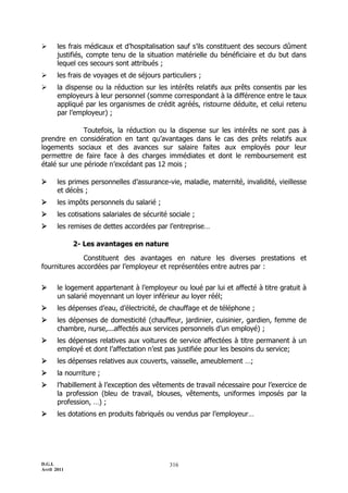 D.G.I.
Avril 2011
316
 les frais médicaux et d’hospitalisation sauf s’ils constituent des secours dûment
justifiés, compte tenu de la situation matérielle du bénéficiaire et du but dans
lequel ces secours sont attribués ;
 les frais de voyages et de séjours particuliers ;
 la dispense ou la réduction sur les intérêts relatifs aux prêts consentis par les
employeurs à leur personnel (somme correspondant à la différence entre le taux
appliqué par les organismes de crédit agréés, ristourne déduite, et celui retenu
par l’employeur) ;
Toutefois, la réduction ou la dispense sur les intérêts ne sont pas à
prendre en considération en tant qu’avantages dans le cas des prêts relatifs aux
logements sociaux et des avances sur salaire faites aux employés pour leur
permettre de faire face à des charges immédiates et dont le remboursement est
étalé sur une période n’excédant pas 12 mois ;
 les primes personnelles d’assurance-vie, maladie, maternité, invalidité, vieillesse
et décès ;
 les impôts personnels du salarié ;
 les cotisations salariales de sécurité sociale ;
 les remises de dettes accordées par l’entreprise…
2- Les avantages en nature
Constituent des avantages en nature les diverses prestations et
fournitures accordées par l’employeur et représentées entre autres par :
 le logement appartenant à l’employeur ou loué par lui et affecté à titre gratuit à
un salarié moyennant un loyer inférieur au loyer réél;
 les dépenses d’eau, d’électricité, de chauffage et de téléphone ;
 les dépenses de domesticité (chauffeur, jardinier, cuisinier, gardien, femme de
chambre, nurse,...affectés aux services personnels d’un employé) ;
 les dépenses relatives aux voitures de service affectées à titre permanent à un
employé et dont l’affectation n’est pas justifiée pour les besoins du service;
 les dépenses relatives aux couverts, vaisselle, ameublement …;
 la nourriture ;
 l’habillement à l’exception des vêtements de travail nécessaire pour l’exercice de
la profession (bleu de travail, blouses, vêtements, uniformes imposés par la
profession, …) ;
 les dotations en produits fabriqués ou vendus par l’employeur…
 