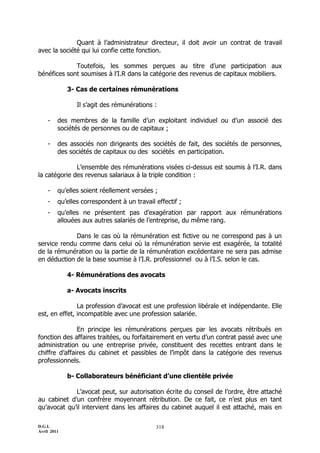 D.G.I.
Avril 2011
318
Quant à l’administrateur directeur, il doit avoir un contrat de travail
avec la société qui lui confie cette fonction.
Toutefois, les sommes perçues au titre d’une participation aux
bénéfices sont soumises à l’I.R dans la catégorie des revenus de capitaux mobiliers.
3- Cas de certaines rémunérations
Il s’agit des rémunérations :
- des membres de la famille d’un exploitant individuel ou d’un associé des
sociétés de personnes ou de capitaux ;
- des associés non dirigeants des sociétés de fait, des sociétés de personnes,
des sociétés de capitaux ou des sociétés en participation.
L’ensemble des rémunérations visées ci-dessus est soumis à l’I.R. dans
la catégorie des revenus salariaux à la triple condition :
- qu’elles soient réellement versées ;
- qu’elles correspondent à un travail effectif ;
- qu’elles ne présentent pas d’exagération par rapport aux rémunérations
allouées aux autres salariés de l’entreprise, du même rang.
Dans le cas où la rémunération est fictive ou ne correspond pas à un
service rendu comme dans celui où la rémunération servie est exagérée, la totalité
de la rémunération ou la partie de la rémunération excédentaire ne sera pas admise
en déduction de la base soumise à l’I.R. professionnel ou à l’I.S. selon le cas.
4- Rémunérations des avocats
a- Avocats inscrits
La profession d’avocat est une profession libérale et indépendante. Elle
est, en effet, incompatible avec une profession salariée.
En principe les rémunérations perçues par les avocats rétribués en
fonction des affaires traitées, ou forfaitairement en vertu d’un contrat passé avec une
administration ou une entreprise privée, constituent des recettes entrant dans le
chiffre d’affaires du cabinet et passibles de l’impôt dans la catégorie des revenus
professionnels.
b- Collaborateurs bénéficiant d’une clientèle privée
L’avocat peut, sur autorisation écrite du conseil de l’ordre, être attaché
au cabinet d’un confrère moyennant rétribution. De ce fait, ce n’est plus en tant
qu’avocat qu’il intervient dans les affaires du cabinet auquel il est attaché, mais en
 