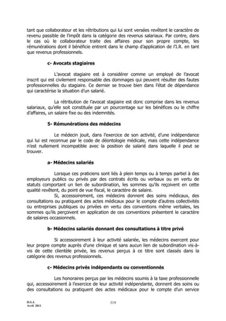 D.G.I.
Avril 2011
319
tant que collaborateur et les rétributions qui lui sont versées revêtent le caractère de
revenu passible de l’impôt dans la catégorie des revenus salariaux. Par contre, dans
le cas où le collaborateur traite des affaires pour son propre compte, les
rémunérations dont il bénéficie entrent dans le champ d’application de l’I.R. en tant
que revenus professionnels.
c- Avocats stagiaires
L’avocat stagiaire est à considérer comme un employé de l’avocat
inscrit qui est civilement responsable des dommages qui peuvent résulter des fautes
professionnelles du stagiaire. Ce dernier se trouve bien dans l’état de dépendance
qui caractérise la situation d’un salarié.
La rétribution de l’avocat stagiaire est donc comprise dans les revenus
salariaux, qu’elle soit constituée par un pourcentage sur les bénéfices ou le chiffre
d’affaires, un salaire fixe ou des indemnités.
5- Rémunérations des médecins
Le médecin jouit, dans l’exercice de son activité, d’une indépendance
qui lui est reconnue par le code de déontologie médicale, mais cette indépendance
n’est nullement incompatible avec la position de salarié dans laquelle il peut se
trouver.
a- Médecins salariés
Lorsque ces praticiens sont liés à plein temps ou à temps partiel à des
employeurs publics ou privés par des contrats écrits ou verbaux ou en vertu de
statuts comportant un lien de subordination, les sommes qu’ils reçoivent en cette
qualité revêtent, du point de vue fiscal, le caractère de salaire.
Si, accessoirement, ces médecins donnent des soins médicaux, des
consultations ou pratiquent des actes médicaux pour le compte d’autres collectivités
ou entreprises publiques ou privées en vertu des conventions même verbales, les
sommes qu’ils perçoivent en application de ces conventions présentent le caractère
de salaires occasionnels.
b- Médecins salariés donnant des consultations à titre privé
Si accessoirement à leur activité salariée, les médecins exercent pour
leur propre compte auprès d’une clinique et sans aucun lien de subordination vis-à-
vis de cette clientèle privée, les revenus perçus à ce titre sont classés dans la
catégorie des revenus professionnels.
c- Médecins privés indépendants ou conventionnés
Les honoraires perçus par les médecins soumis à la taxe professionnelle
qui, accessoirement à l’exercice de leur activité indépendante, donnent des soins ou
des consultations ou pratiquent des actes médicaux pour le compte d’un service
 