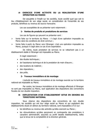 D.G.I.
Avril 2011
32
A- EXERCICE D’UNE ACTIVITE OU LA REALISATION D’UNE
OPERATION AU MAROC
Est assujettie à l'impôt sur les sociétés, toute société quel que soit le
lieu d'établissement de son siège social, en considération de l'ensemble de ses
produits, bénéfices ou revenus de source marocaine.
Les cas susceptibles de se présenter sont notamment :
1- Ventes de produits et prestations de services
Les cas de figures qui peuvent se présenter sont :
 Vente faite sur le territoire du Maroc : il s'agit d'une opération imposable au
Maroc dans les conditions de droit commun ;
 Vente faite à partir du Maroc vers l'étranger: c’est une opération imposable au
Maroc, puisque il s'agit dans ce cas d'une exportation.
De même, toute prestation de services ne se rattachant pas à un
établissement stable à l’étranger est imposable au Maroc.
Il s'agit notamment :
 des études techniques ;
 de l'assistance technique et de la prestation de main d’œuvre ;
 des locations de matériel ;
 des réparations ;
 des prêts.
2- Travaux immobiliers et de montage
L’activité de travaux immobiliers et de montage exercée sur le territoire
national est imposable au Maroc.
Par contre, les travaux immobiliers et de montage effectués à l'étranger
ne sont pas imposables au Maroc, sauf application des dispositions des conventions
fiscales de non double imposition.
B- EXPLOITATION D’UN ETABLISSEMENT SITUE EN DEHORS DU
TERRITOIRE NATIONAL
Sous réserve des dispositions des conventions de non double
imposition, les sociétés qui ont leur siège social au Maroc et qui exploitent des
établissements situés en dehors du territoire national, sont imposables à l'I.S sur:
 les bénéfices ou revenus des activités qu’elles exercent au Maroc ;
 les rémunérations qu'elles perçoivent en contrepartie des prestations à
caractère administratif, assurées au profit desdits établissements, telles
que la tenue de la comptabilité et la direction générale.
 