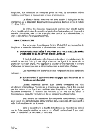 D.G.I.
Avril 2011
320
hospitalier, d’un collectivité ou entreprise privée en vertu de conventions même
verbales, entrent dans la catégorie des revenus professionnels.
Le débiteur desdits honoraires est alors astreint à l’obligation de les
mentionner sur la déclaration des rémunérations versées à des tiers prévue à l’article
151-II du C.G.I.
De même, les médecins indépendants exercent leur activité auprès
d’une clientèle privée dans les conditions habituelles d’indépendance et disposent à
cet effet d’un cabinet, avec ou sans employés à leur service. Leurs rémunérations ont
alors le caractère de revenus professionnels.
III- EXONERATIONS
Aux termes des dispositions de l’article 57 du C.G.I, sont exonérées de
l’impôt sur le revenu les indemnités et rémunérations suivantes:
A- INDEMNITÉS DESTINÉES À COUVRIR DES FRAIS ENGAGÉS DANS
L’EXERCICE DE LA FONCTION OU DE L’EMPLOI
Il s’agit des indemnités allouées en sus du salaire, pour dédommager le
salarié de certains frais qu’il est obligé d’exposer eu égard à la nature de sa
profession ou de son emploi. Pour apprécier le caractère d’une indemnité, il convient
d’ailleurs de considérer non pas sa dénomination mais sa destination effective.
Ces indemnités sont exonérées si elles remplissent les deux conditions
suivantes :
1- être destinées à couvrir des frais engagés dans l’exercice de la
fonction ou de l’emploi
Lesdites indemnités doivent avoir comme contrepartie des frais
directement engendrés par l’exercice de la profession du salarié, c’est-à-dire ceux qui
par leur nature et eu égard aux conditions dans lesquelles ils sont engagés, se
rattachent directement à l’exercice des fonctions ou au rôle qui est dévolu à
l’intéressé pour s’acquitter normalement de ses obligations professionnelles.
Elles doivent par conséquent être employées conformément à l’objet
pour lequel elles sont attribuées, et leur montant doit, en principe, être équivalent à
celui des frais déboursés par le salarié.
Dans le cas contraire, la totalité de l’indemnité ou l’excédent de celle-ci
sur les frais engagés constitue un revenu non affecté conformément à son objet,
donc un supplément de rémunération imposable.
 