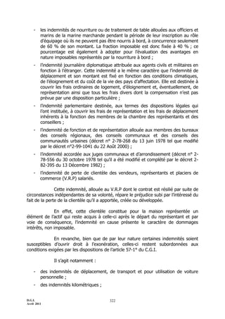 D.G.I.
Avril 2011
322
- les indemnités de nourriture ou de traitement de table allouées aux officiers et
marins de la marine marchande pendant la période de leur inscription au rôle
d’équipage où ils ne peuvent pas être nourris à bord, à concurrence seulement
de 60 % de son montant. La fraction imposable est donc fixée à 40 % ; ce
pourcentage est également à adopter pour l’évaluation des avantages en
nature imposables représentés par la nourriture à bord ;
- l’indemnité journalière diplomatique attribuée aux agents civils et militaires en
fonction à l’étranger. Cette indemnité a le même caractère que l’indemnité de
déplacement et son montant est fixé en fonction des conditions climatiques,
de l’éloignement et du coût de la vie des pays d’affectation. Elle est destinée à
couvrir les frais ordinaires de logement, d’éloignement et, éventuellement, de
représentation ainsi que tous les frais divers dont la compensation n’est pas
prévue par une disposition particulière ;
- l’indemnité parlementaire destinée, aux termes des dispositions légales qui
l’ont instituée, à couvrir les frais de représentation et les frais de déplacement
inhérents à la fonction des membres de la chambre des représentants et des
conseillers ;
- l’indemnité de fonction et de représentation allouée aux membres des bureaux
des conseils régionaux, des conseils communaux et des conseils des
communautés urbaines (décret n° 2-78-268 du 13 juin 1978 tel que modifié
par le décret n°2-99-1041 du 22 Août 2000) ;
- l’indemnité accordée aux juges communaux et d’arrondissement (décret n° 2-
78-556 du 30 octobre 1978 tel qu’il a été modifié et complété par le décret 2-
82-395 du 13 Décembre 1982) ;
- l’indemnité de perte de clientèle des vendeurs, représentants et placiers de
commerce (V.R.P) salariés.
Cette indemnité, allouée au V.R.P dont le contrat est résilié par suite de
circonstances indépendantes de sa volonté, répare le préjudice subi par l’intéressé du
fait de la perte de la clientèle qu’il a apportée, créée ou développée.
En effet, cette clientèle constitue pour la maison représentée un
élément de l’actif qui reste acquis à celle-ci après le départ du représentant et par
voie de conséquence, l’indemnité en cause présente le caractère de dommages
intérêts, non imposable.
En revanche, bien que de par leur nature certaines indemnités soient
susceptibles d’ouvrir droit à l’exonération, celles-ci restent subordonnées aux
conditions exigées par les dispositions de l’article 57-1° du C.G.I.
Il s’agit notamment :
- des indemnités de déplacement, de transport et pour utilisation de voiture
personnelle ;
- des indemnités kilométriques ;
 