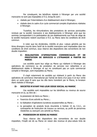 D.G.I.
Avril 2011
33
Par conséquent, les bénéfices réalisés à l'étranger par une société
marocaine ne sont pas imposables à l'I.S, lorsqu’ils sont :
 réalisés par l'intermédiaire d'un établissement situé à l’étranger;
 réalisés dans le cadre d'un cycle commercial complet d'opérations réalisées
à l’étranger.
Toutefois, les rémunérations des prestations de services ponctuelles
rendues par la société marocaine à ses établissements à l'étranger ainsi que les
sommes correspondant à la participation de ces établissements aux frais de siège de
la société marocaine restent soumises à l’I.S. au Maroc dans les conditions de droit
commun.
A noter que les dividendes, intérêts et plus Ŕvalues générés par les
titres étrangers inscrits dans l’actif de la société marocaine sont imposables dans les
conditions de droit commun, sous réserve des dispositions des conventions de non
double imposition.
C- REALISATION D’OPERATIONS COMMERCIALES ET DE
PRESTATION DE SERVICES A L’ETRANGER A PARTIR DU
MAROC
Les sociétés ayant leur siège au Maroc qui réalisent à l’étranger des
opérations de commerce ou de prestation de services non rattachées à un
établissement stable à l’étranger et qui ne constituent pas un cycle commercial
complet à l’étranger, sont imposables au Maroc.
Il s’agit notamment de sociétés qui réalisent à partir du Maroc des
opérations de commerce international par l’achat de biens d’un pays A et leur vente
dans un autre pays B sans que les dits biens transitent par le Maroc, la livraison
étant réalisée à l’étranger.
II- SOCIETES N'AYANT PAS LEUR SIEGE SOCIAL AU MAROC
Ces sociétés sont imposables sur les bénéfices ou revenus de source
marocaine et ce, au titre de :
 la possession de biens au Maroc ;
 l'exercice d'une activité au Maroc ;
 la réalisation d'opérations lucratives occasionnelles au Maroc ;
 la perception de produits bruts énumérés à l'article 15 du C.G.I., en
contrepartie de l'exécution de travaux ou services, au profit de personnes
résidentes ou exerçant une activité au Maroc.
A- POSSESSION DE BIENS AU MAROC
Sous réserve des dispositions des conventions de non double
imposition, l'impôt est dû au Maroc en raison des revenus et plus-values tirés de
 