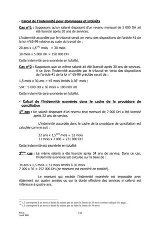 D.G.I.
Avril 2011
330
- Calcul de l’indemnité pour dommages et intérêts
Cas n°1 : Supposons qu’un salarié disposant d’un revenu mensuel de 5 000 DH ait
été licencié après 20 ans de services.
L’indemnité accordée par le tribunal serait en vertu des dispositions de l’article 41 de
la loi n°65-99 relative au code du travail de :
20 ans x 1,5142
mois = 30 mois
30 mois x 5 000 DH = 150 000 DH
Cette indemnité sera exonérée en totalité.
Cas n°2 : Supposons que ce même salarié ait été licencié après 30 ans de services.
A ce titre, l’indemnité accordée par le tribunal en vertu des dispositions
de l’article 41 de la loi n° 65-99 précitée serait de :
1,5 mois x 30 ans = 45 mois limités à 361
mois ;
Soit : 5 000 DH x 36 mois = 180 000 DH
Cette indemnité sera exonérée en totalité.
- Calcul de l’indemnité exonérée dans le cadre de la procédure de
conciliation
1er
cas : Un salarié disposant d’un revenu brut mensuel de 7 000 DH a été licencié
après 22 ans de service.
L’indemnité accordée dans le cadre de la procédure de conciliation est
calculée comme suit :
22 ans x 1,5143
mois = 33 mois
33 mois x 7 000 = 231 000 DH
Cette indemnité est exonérée en totalité
2ème
cas : Le même salarié a été licencié après 34 ans de service. Dans ce cas,
l’indemnité exonérée est calculée sur la base de :
34 ans x 1,5 mois = 51 mois limités à 36 mois
7 000 x 36 = 252 000 DH (ce montant est exonéré en totalité).
Le montant qui excède l’indemnité exonérée est imposable avec
étalement sur quatre années ou sur la durée effective des services si celle-ci est
inférieure à quatre ans.
142
1,5 correspond à un mois et demi de salaire par an dans la limite de 36 mois comme indiqué à la page…
143
1,5 correspond à un mois et demi de salaire par an dans la limite de 36 mois.
 
