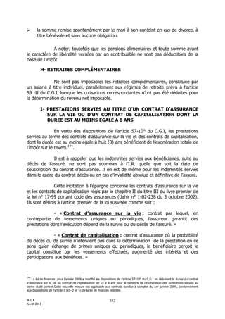 D.G.I.
Avril 2011
332
 la somme remise spontanément par le mari à son conjoint en cas de divorce, à
titre bénévole et sans aucune obligation.
A noter, toutefois que les pensions alimentaires et toute somme ayant
le caractère de libéralité versées par un contribuable ne sont pas déductibles de la
base de l’impôt.
H- RETRAITES COMPLÉMENTAIRES
Ne sont pas imposables les retraites complémentaires, constituée par
un salarié à titre individuel, parallèlement aux régimes de retraite prévu à l’article
59 -II du C.G.I, lorsque les cotisations correspondantes n’ont pas été déduites pour
la détermination du revenu net imposable.
I- PRESTATIONS SERVIES AU TITRE D’UN CONTRAT D’ASSURANCE
SUR LA VIE OU D’UN CONTRAT DE CAPITALISATION DONT LA
DUREE EST AU MOINS EGALE A 8 ANS
En vertu des dispositions de l’article 57-10° du C.G.I, les prestations
servies au terme des contrats d’assurance sur la vie et des contrats de capitalisation,
dont la durée est au moins égale à huit (8) ans bénéficient de l’exonération totale de
l’impôt sur le revenu144
.
Il est à rappeler que les indemnités servies aux bénéficiaires, suite au
décès de l’assuré, ne sont pas soumises à l’I.R. quelle que soit la date de
souscription du contrat d’assurance. Il en est de même pour les indemnités servies
dans le cadre du contrat décès ou en cas d’invalidité absolue et définitive de l’assuré.
Cette incitation à l’épargne concerne les contrats d’assurance sur la vie
et les contrats de capitalisation régis par le chapitre II du titre III du livre premier de
la loi n° 17-99 portant code des assurances (dahir n° 1-02-238 du 3 octobre 2002).
Ils sont définis à l’article premier de la loi susvisée comme suit :
- « Contrat d’assurance sur la vie : contrat par lequel, en
contrepartie de versements uniques ou périodiques, l’assureur garantit des
prestations dont l’exécution dépend de la survie ou du décès de l’assuré. »
- « Contrat de capitalisation : contrat d’assurance où la probabilité
de décès ou de survie n’intervient pas dans la détermination de la prestation en ce
sens qu’en échange de primes uniques ou périodiques, le bénéficiaire perçoit le
capital constitué par les versements effectués, augmenté des intérêts et des
participations aux bénéfices. »
144
La loi de finances .pour l’année 2009 a modifié les dispositions de l’article 57-10° du C.G.I en réduisant la durée du contrat
d’assurance sur la vie ou contrat de capitalisation de 10 à 8 ans pour le bénéfice de l’exonération des prestations servies au
terme dudit contrat.Cette nouvelle mesure est applicable aux contrats conclus à compter du 1er janvier 2009, conformément
aux dispositions de l’article 7 (VI- 2 et 5) de la loi de finances précitée.
 