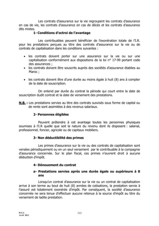 D.G.I.
Avril 2011
333
Les contrats d’assurance sur la vie regroupent les contrats d’assurance
en cas de vie, les contrats d’assurance en cas de décès et les contrats d’assurance
dits mixtes.
1- Conditions d’octroi de l’avantage
Les contribuables peuvent bénéficier de l’exonération totale de l’I.R.
pour les prestations perçues au titre des contrats d’assurance sur la vie ou de
contrats de capitalisation dans les conditions suivantes :
 les contrats doivent porter sur une assurance sur la vie ou sur une
capitalisation conformément aux dispositions de la loi n° 17-99 portant code
des assurances ;
 les contrats doivent être souscrits auprès des sociétés d’assurance établies au
Maroc ;
 les contrats doivent être d’une durée au moins égale à huit (8) ans à compter
de la date de souscription.
On entend par durée du contrat la période qui court entre la date de
souscription dudit contrat et la date de versement des prestations.
N.B. : Les prestations servies au titre des contrats susvisés sous forme de capital ou
de rente sont assimilées à des revenus salariaux.
2- Personnes éligibles
Peuvent prétendre à cet avantage toutes les personnes physiques
soumises à l’I.R quelle que soit la nature du revenu dont ils disposent : salarial,
professionnel, foncier, agricole ou de capitaux mobiliers.
3- Non déductibilité des primes
Les primes d’assurance sur la vie ou des contrats de capitalisation sont
versées périodiquement ou en un seul versement par le contribuable à la compagnie
d’assurance concernée. Sur le plan fiscal, ces primes n’ouvrent droit à aucune
déduction d’impôt.
4- Dénouement du contrat
a- Prestations servies après une durée égale ou supérieure à 8
ans
Lorsqu’un contrat d’assurance sur la vie ou un contrat de capitalisation
arrive à son terme au bout de huit (8) années de cotisations, la prestation servie à
l’assuré est totalement exonérée d’impôt. Par conséquent, la société d’assurance
concernée ne sera tenue d’effectuer aucune retenue à la source d’impôt au titre du
versement de ladite prestation.
 