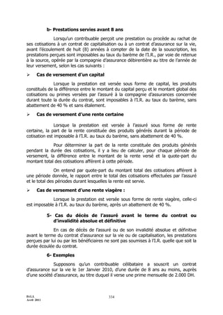 D.G.I.
Avril 2011
334
b- Prestations servies avant 8 ans
Lorsqu’un contribuable perçoit une prestation ou procède au rachat de
ses cotisations à un contrat de capitalisation ou à un contrat d’assurance sur la vie,
avant l’écoulement de huit (8) années à compter de la date de la souscription, les
prestations perçues sont imposables au taux du barème de l’I.R., par voie de retenue
à la source, opérée par la compagnie d’assurance débirentière au titre de l’année de
leur versement, selon les cas suivants :
 Cas de versement d’un capital
Lorsque la prestation est versée sous forme de capital, les produits
constitués de la différence entre le montant du capital perçu et le montant global des
cotisations ou primes versées par l’assuré à la compagnie d’assurances concernée
durant toute la durée du contrat, sont imposables à l’I.R. au taux du barème, sans
abattement de 40 % et sans étalement.
 Cas de versement d’une rente certaine
Lorsque la prestation est versée à l’assuré sous forme de rente
certaine, la part de la rente constituée des produits générés durant la période de
cotisation est imposable à l’I.R. au taux du barème, sans abattement de 40 %.
Pour déterminer la part de la rente constituée des produits générés
pendant la durée des cotisations, il y a lieu de calculer, pour chaque période de
versement, la différence entre le montant de la rente versé et la quote-part du
montant total des cotisations afférent à cette période.
On entend par quote-part du montant total des cotisations afférent à
une période donnée, le rapport entre le total des cotisations effectuées par l’assuré
et le total des périodes durant lesquelles la rente est servie.
 Cas de versement d’une rente viagère :
Lorsque la prestation est versée sous forme de rente viagère, celle-ci
est imposable à l’I.R. au taux du barème, après un abattement de 40 %.
5- Cas du décès de l’assuré avant le terme du contrat ou
d’invalidité absolue et définitive
En cas de décès de l’assuré ou de son invalidité absolue et définitive
avant le terme du contrat d’assurance sur la vie ou de capitalisation, les prestations
perçues par lui ou par les bénéficiaires ne sont pas soumises à l’I.R. quelle que soit la
durée écoulée du contrat.
6- Exemples
Supposons qu’un contribuable célibataire a souscrit un contrat
d’assurance sur la vie le 1er Janvier 2010, d’une durée de 8 ans au moins, auprès
d’une société d’assurance, au titre duquel il verse une prime mensuelle de 2.000 DH.
 
