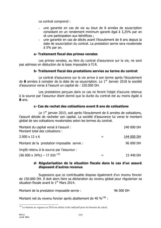 D.G.I.
Avril 2011
335
Le contrat comprend :
- une garantie en cas de vie au bout de 8 années de souscription
consistant en un rendement minimum garanti égal à 3,25% par an
et une participation aux bénéfices ;
- une garantie en cas de décès avant l’écoulement de 8 ans depuis la
date de souscription du contrat. La prestation servie sera revalorisée
à 5% par an.
a- Traitement fiscal des primes versées
Les primes versées, au titre du contrat d’assurance sur la vie, ne sont
pas admises en déduction de la base imposable à l’I.R.
b- Traitement fiscal des prestations servies au terme du contrat
Le contrat d’assurance sur la vie arrive à son terme après l’écoulement
de 8 années à compter de la date de sa souscription. Le 1er
Janvier 2018 la société
d’assurance verse à l’assuré un capital de : 320.000 DH.
Les prestations perçues dans ce cas ne feront l’objet d’aucune retenue
à la source par l’assureur étant donné que la durée du contrat est au moins égale à
8 ans.
c- Cas de rachat des cotisations avant 8 ans de cotisations
Le 1er
janvier 2015, soit après l’écoulement de 6 années de cotisations,
l’assuré décide de racheter son capital. La société d’assurance lui verse le montant
global de ses cotisations revalorisées selon les termes du contrat.
Montant du capital versé à l’assuré : 240 000 DH
Montant total des cotisations :
2.000 x 12 x 6 = 144 000 DH
Montant de la prestation imposable servie : 96 000 DH
Impôt retenu à la source par l’assureur :
(96 000 x 34%) Ŕ 17 200 145
= 15 440 DH
d- Régularisation de la situation fiscale dans le cas d’un assuré
disposant d’autres revenus
Supposons que ce contribuable dispose également d’un revenu foncier
de 150.000 DH. Il doit alors faire sa déclaration du revenu global pour régulariser sa
situation fiscale avant le 1er
Mars 2014.
Montant de la prestation imposable servie : 96 000 DH
Montant net du revenu foncier après abattement de 40 %146
:
145
Le barème en vigueur en 2010 est utilisé à titre indicatif pour les besoins du calcul.
 
