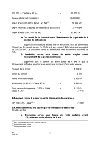 D.G.I.
Avril 2011
336
150 000 Ŕ (150 000 x 40 %) = 90 000 DH
Revenu global net imposable : 186 000 DH
Impôt brut : (186 000 x 38%) Ŕ 24 400147
= 46 280 DH
Impôt retenue à la source par la société d’assurance : 15 440 DH
Impôt à payer : 46 280 Ŕ 15 440 = 30 840 DH
e- Cas du décès de l’assuré avant l’écoulement de la période de 8
années de cotisations
Supposons que l’assuré décède à la fin de l’année 2015. Le bénéficiaire
désigné par le contrat, en cas de décès, est son conjoint. Celui-ci perçoit un capital
de 250.000 DH. La prestation servie au bénéficiaire sera totalement exonérée de
l’I.R.
f- Prestation servie sous forme de rente viagère avant
l’écoulement de la période de 8 ans :
Supposons que le contrat est d’une durée de 6 ans et que le
dénouement s’effectue sous forme de versement mensuel d’une rente viagère.
Montant de la prime : 4 000 DH
Durée du contrat : 6 ans
Rente mensuelle versée : 5 200 DH
Abattement de 40 % : 5 200 x 40 % = 2 080 DH
Base mensuelle imposable : 5 200 Ŕ 2 080 = 3 120 DH
(3120 X 12) = 37 440
I.R. annuel retenu à la source par la compagnie d’assurance :
(37 440 x10%)- 3000148
= 744 DH
I.R. mensuel retenu à la source par la compagnie d’assurance :
744/12= 62 DH
g- Prestation servie sous forme de rente certaine avant
l’écoulement de la période de 8 ans
146
Taux d’abattement au titre des revenus fonciers.
147
Méthode de calcul rapide.
148
Méthode de calcul rapide
 