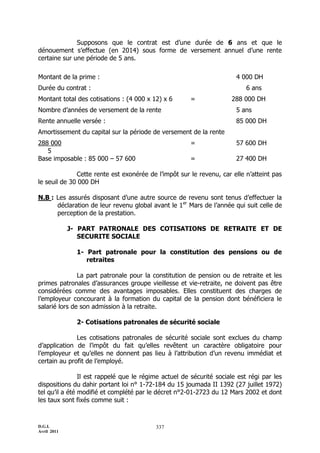 D.G.I.
Avril 2011
337
Supposons que le contrat est d’une durée de 6 ans et que le
dénouement s’effectue (en 2014) sous forme de versement annuel d’une rente
certaine sur une période de 5 ans.
Montant de la prime : 4 000 DH
Durée du contrat : 6 ans
Montant total des cotisations : (4 000 x 12) x 6 = 288 000 DH
Nombre d’années de versement de la rente 5 ans
Rente annuelle versée : 85 000 DH
Amortissement du capital sur la période de versement de la rente
288 000 = 57 600 DH
5
Base imposable : 85 000 Ŕ 57 600 = 27 400 DH
Cette rente est exonérée de l’impôt sur le revenu, car elle n’atteint pas
le seuil de 30 000 DH
N.B : Les assurés disposant d’une autre source de revenu sont tenus d’effectuer la
déclaration de leur revenu global avant le 1er
Mars de l’année qui suit celle de
perception de la prestation.
J- PART PATRONALE DES COTISATIONS DE RETRAITE ET DE
SECURITE SOCIALE
1- Part patronale pour la constitution des pensions ou de
retraites
La part patronale pour la constitution de pension ou de retraite et les
primes patronales d’assurances groupe vieillesse et vie-retraite, ne doivent pas être
considérées comme des avantages imposables. Elles constituent des charges de
l’employeur concourant à la formation du capital de la pension dont bénéficiera le
salarié lors de son admission à la retraite.
2- Cotisations patronales de sécurité sociale
Les cotisations patronales de sécurité sociale sont exclues du champ
d’application de l’impôt du fait qu’elles revêtent un caractère obligatoire pour
l’employeur et qu’elles ne donnent pas lieu à l’attribution d’un revenu immédiat et
certain au profit de l’employé.
Il est rappelé que le régime actuel de sécurité sociale est régi par les
dispositions du dahir portant loi n° 1-72-184 du 15 joumada II 1392 (27 juillet 1972)
tel qu’il a été modifié et complété par le décret n°2-01-2723 du 12 Mars 2002 et dont
les taux sont fixés comme suit :
 