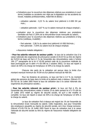 D.G.I.
Avril 2011
338
 Cotisations pour la couverture des dépenses relatives aux prestations à court
terme (maladies ou accidents non régis par la législation sur les accidents du
travail, maladies professionnelles, maternité et décès) :
- cotisation salariale : 0,33 % du salaire brut plafonné à 6 000 DH par
mois ;
- cotisation patronale : 0,67 % sur le salaire mensuel de chaque employé ;
 cotisation pour la couverture des dépenses relatives aux prestations
familiales est fixé à 7,50% de la rémunération brute mensuelle du salarié ;
 Cotisations pour la couverture des dépenses relatives aux prestations à long
terme (vieillesse, invalidité) :
- Part salariale : 3,96 % du salaire brut plafonné à 6 000 DH/mois ;
- Part patronale : 7,93% du salaire brut de chaque employé.
 Assurance maladie obligatoire :
- Pour les salariés relevant du secteur public : le taux de la cotisation due à la
caisse nationale des organismes de prévoyance sociale (C.N.O.P.S) au titre de régime
de l’A.M.O de base est fixé à 5 % de l’ensemble des rémunérations visés à l’article
106 (1ier
paragraphe de la loi n° 65-00 portant code de la couverture médicale de
base promulguée par le dahir n°1-02-296 du 3 octobre 2002). Ce taux est reparti à
raison de 50% à la charge de l’employeur et 50% à la charge du salarié.
Chacune des parts de la cotisation est perçue dans la limite d’un
montant mensuel minimum de 70 DH et d’un plafond mensuel de 400 DH.
Pour les titulaires de pensions, ce taux est fixé à 2,5 % du montant
global des pensions de base dans la limite et le plafond visés ci-dessus. (Décret n°2-
05-735 du 18 Juillet 2005 fixant le taux de cotisation due à la caisse nationale des
organismes de prévoyance sociale) ;
- Pour les salariés relevant du secteur privé : le taux est fixé à 4% de
l’ensemble des rémunérations visées à l’article 19 du dahir portant loi n°1-72-184 du
27 Juillet 1972 relatif au régime de sécurité sociale, tel qu’il a été modifié et
complété. Ce taux est réparti à raison de 50% à la charge de l’employeur et 50% à
la charge du salarié.
Le taux de cotisation fixé ci-dessus est majoré de 1% de l’ensemble de
la rémunération brute mensuelle du salarié. Cette majoration, due pour l’ensemble
des employeurs assujettis au régime de sécurité sociale, est à leur charge exclusive.
(Décret n°2-05-734 du 18 Juillet 2005 fixant le taux de cotisation due à la caisse
nationale de sécurité sociale au titre du régime de l’assurance maladie obligatoire de
base).
 