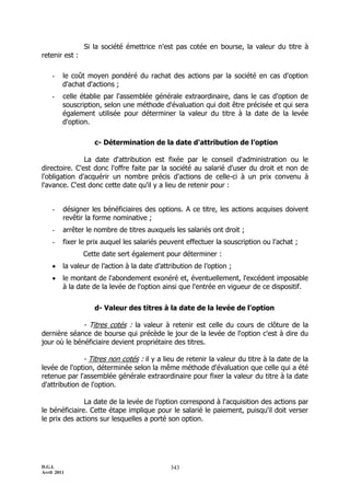 D.G.I.
Avril 2011
343
Si la société émettrice n'est pas cotée en bourse, la valeur du titre à
retenir est :
- le coût moyen pondéré du rachat des actions par la société en cas d'option
d'achat d'actions ;
- celle établie par l'assemblée générale extraordinaire, dans le cas d'option de
souscription, selon une méthode d'évaluation qui doit être précisée et qui sera
également utilisée pour déterminer la valeur du titre à la date de la levée
d'option.
c- Détermination de la date d'attribution de l’option
La date d'attribution est fixée par le conseil d'administration ou le
directoire. C'est donc l'offre faite par la société au salarié d'user du droit et non de
l'obligation d'acquérir un nombre précis d'actions de celle-ci à un prix convenu à
l'avance. C'est donc cette date qu'il y a lieu de retenir pour :
- désigner les bénéficiaires des options. A ce titre, les actions acquises doivent
revêtir la forme nominative ;
- arrêter le nombre de titres auxquels les salariés ont droit ;
- fixer le prix auquel les salariés peuvent effectuer la souscription ou l'achat ;
Cette date sert également pour déterminer :
 la valeur de l’action à la date d’attribution de l’option ;
 le montant de l'abondement exonéré et, éventuellement, l'excédent imposable
à la date de la levée de l'option ainsi que l'entrée en vigueur de ce dispositif.
d- Valeur des titres à la date de la levée de l'option
- Titres cotés : la valeur à retenir est celle du cours de clôture de la
dernière séance de bourse qui précède le jour de la levée de l'option c'est à dire du
jour où le bénéficiaire devient propriétaire des titres.
- Titres non cotés : il y a lieu de retenir la valeur du titre à la date de la
levée de l'option, déterminée selon la même méthode d'évaluation que celle qui a été
retenue par l'assemblée générale extraordinaire pour fixer la valeur du titre à la date
d'attribution de l'option.
La date de la levée de l’option correspond à l'acquisition des actions par
le bénéficiaire. Cette étape implique pour le salarié le paiement, puisqu'il doit verser
le prix des actions sur lesquelles a porté son option.
 