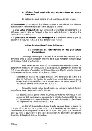 D.G.I.
Avril 2011
344
4- Régime fiscal applicable aux stocks-options de source
marocaine
En matière des stock-options, on est en présence de trois revenus :
- l’abondement qui correspond à la différence entre la valeur de l'action à la date
d'attribution de l’action et le prix de l'action payé par le salarié;
- la plus-value d'acquisition : qui correspond à l'avantage correspondant à la
différence entre la valeur de l'action à la date de la levée de l'option et sa valeur à la
date d'attribution de l'option;
- la plus-value de cession : qui correspond à la différence entre le prix de
cession et la valeur de l’action à la date de la levée de l’option.
a- Pour le salarié bénéficiaire de l'option :
a-1 Traitement de l’abondement et des plus-values
d’acquisitions
L'avantage consenti par la société à ses salariés est constitué par la
différence entre la valeur de l'action à la date de la levée de l'option et le prix payé
par le salarié (c.à.d. prix d'exercice).
Ainsi, l'avantage qui aurait dû normalement être considéré comme un
complément de salaire, est ventilé, dans le cas d'espèce, en abondement exonéré de
l’I.R et une plus-value d'acquisition dont l'imposition sera différée jusqu'au moment
de la cession des titres sous réserve de deux conditions :
- L'abondement exonéré ne doit pas dépasser 10 % de la valeur de l'action à la
date de l'attribution de l'option. Le montant qui excède l'abondement admis
en exonération est considéré comme un complément de salaire soumis à l'I.R
aux taux du barème fixé à l'article 73-I du C.G.I.
Cet excèdent est à inclure dans le salaire du mois de la levée de l'option
sous réserve d'une régularisation en fin d'année.
- Les actions acquises par le salarié doivent revêtir la forme nominative et leur
cession ne doit pas intervenir au cours d’une période d'indisponibilité de trois
(3) ans qui court à compter de la date de la levée de l’option conformément
aux dispositions de l’article 57-14-b du C.G.I.
Le délai d’indisponibilité est donc le délai au cours duquel le salarié ne
doit pas céder les actions acquises pour pouvoir bénéficier de l'exonération de
l'abondement et de l'imposition au taux de 15 % ou 20% (selon que l’action est
cotée ou non à la bourse ) de la plus-value d'acquisition. Ce délai est de trois (3) ans
à compter de la date de la levée de l'option.
 