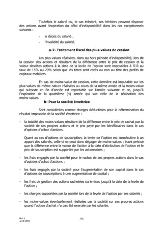 D.G.I.
Avril 2011
346
Toutefois le salarié ou, le cas échéant, ses héritiers peuvent disposer
des actions avant l’expiration du délai d’indisponibilité dans les cas exceptionnels
suivants :
- le décès du salarié ;
- l’invalidité du salarié.
a-2- Traitement fiscal des plus-values de cession
Les plus-values réalisées, dans ou hors période d’indisponibilité, lors de
la cession des actions et résultant de la différence entre le prix de cession et la
valeur desdites actions à la date de la levée de l'option sont imposables à l'I.R au
taux de 15% ou 20% selon que les titres sont cotés ou non au titre des profits de
capitaux mobiliers.
En cas de moins-value de cession, cette dernière est imputable sur les
plus-values de même nature réalisées au cours de la même année et la moins-value
qui subsiste en fin d'année est reportable sur l'année suivante et ce, jusqu'à
l'expiration de la quatrième (4) année qui suit celle de la réalisation des
moins-values.
b- Pour la société émettrice
Sont considérées comme charges déductibles pour la détermination du
résultat imposable de la société émettrice :
- la totalité des moins-values résultant de la différence entre le prix de rachat par la
société de ses propres actions et le prix payé par les bénéficiaires dans le cas
d’options d’achat d’actions.
Quant au cas d'options de souscription, la levée de l'option est consécutive à un
apport des salariés, celle-ci ne peut donc dégager de moins-values ; étant précisé
que la différence entre la valeur de l’action à la date d’attribution de l’option et le
prix de souscription est supportée par les actionnaires ;
- les frais engagés par la société pour le rachat de ses propres actions dans le cas
d'options d'achat d'actions ;
- les frais engagés par la société pour l'augmentation de son capital dans le cas
d'options de souscriptions à une augmentation de capital ;
- les frais de gestion des actions rachetées ou émises jusqu'à la date de la levée de
l'option ;
- les charges supportées par la société lors de la levée de l'option par ses salariés ;
- les moins-values éventuellement réalisées par la société sur ses propres actions
quand l'option d'achat n'a pas été exercée par les salariés.
 