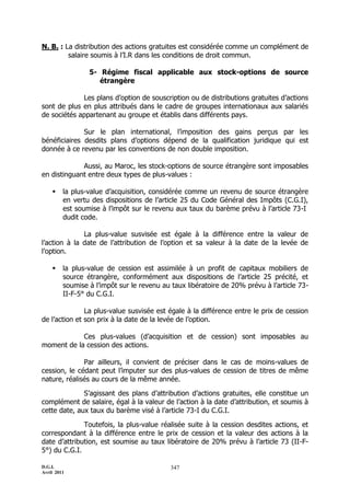 D.G.I.
Avril 2011
347
N. B. : La distribution des actions gratuites est considérée comme un complément de
salaire soumis à l’I.R dans les conditions de droit commun.
5- Régime fiscal applicable aux stock-options de source
étrangère
Les plans d’option de souscription ou de distributions gratuites d’actions
sont de plus en plus attribués dans le cadre de groupes internationaux aux salariés
de sociétés appartenant au groupe et établis dans différents pays.
Sur le plan international, l’imposition des gains perçus par les
bénéficiaires desdits plans d’options dépend de la qualification juridique qui est
donnée à ce revenu par les conventions de non double imposition.
Aussi, au Maroc, les stock-options de source étrangère sont imposables
en distinguant entre deux types de plus-values :
 la plus-value d’acquisition, considérée comme un revenu de source étrangère
en vertu des dispositions de l’article 25 du Code Général des Impôts (C.G.I),
est soumise à l’impôt sur le revenu aux taux du barème prévu à l’article 73-I
dudit code.
La plus-value susvisée est égale à la différence entre la valeur de
l’action à la date de l’attribution de l’option et sa valeur à la date de la levée de
l’option.
 la plus-value de cession est assimilée à un profit de capitaux mobiliers de
source étrangère, conformément aux dispositions de l’article 25 précité, et
soumise à l’impôt sur le revenu au taux libératoire de 20% prévu à l’article 73-
II-F-5° du C.G.I.
La plus-value susvisée est égale à la différence entre le prix de cession
de l’action et son prix à la date de la levée de l’option.
Ces plus-values (d’acquisition et de cession) sont imposables au
moment de la cession des actions.
Par ailleurs, il convient de préciser dans le cas de moins-values de
cession, le cédant peut l’imputer sur des plus-values de cession de titres de même
nature, réalisés au cours de la même année.
S’agissant des plans d’attribution d’actions gratuites, elle constitue un
complément de salaire, égal à la valeur de l’action à la date d’attribution, et soumis à
cette date, aux taux du barème visé à l’article 73-I du C.G.I.
Toutefois, la plus-value réalisée suite à la cession desdites actions, et
correspondant à la différence entre le prix de cession et la valeur des actions à la
date d’attribution, est soumise au taux libératoire de 20% prévu à l’article 73 (II-F-
5°) du C.G.I.
 