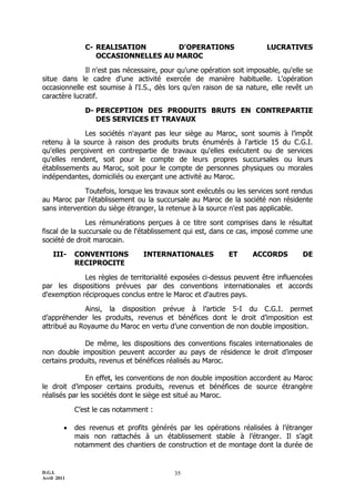 D.G.I.
Avril 2011
35
C- REALISATION D'OPERATIONS LUCRATIVES
OCCASIONNELLES AU MAROC
Il n'est pas nécessaire, pour qu'une opération soit imposable, qu'elle se
situe dans le cadre d'une activité exercée de manière habituelle. L'opération
occasionnelle est soumise à l'I.S., dès lors qu'en raison de sa nature, elle revêt un
caractère lucratif.
D- PERCEPTION DES PRODUITS BRUTS EN CONTREPARTIE
DES SERVICES ET TRAVAUX
Les sociétés n'ayant pas leur siège au Maroc, sont soumis à l’impôt
retenu à la source à raison des produits bruts énumérés à l'article 15 du C.G.I.
qu'elles perçoivent en contrepartie de travaux qu'elles exécutent ou de services
qu'elles rendent, soit pour le compte de leurs propres succursales ou leurs
établissements au Maroc, soit pour le compte de personnes physiques ou morales
indépendantes, domiciliés ou exerçant une activité au Maroc.
Toutefois, lorsque les travaux sont exécutés ou les services sont rendus
au Maroc par l'établissement ou la succursale au Maroc de la société non résidente
sans intervention du siège étranger, la retenue à la source n'est pas applicable.
Les rémunérations perçues à ce titre sont comprises dans le résultat
fiscal de la succursale ou de l'établissement qui est, dans ce cas, imposé comme une
société de droit marocain.
III- CONVENTIONS INTERNATIONALES ET ACCORDS DE
RECIPROCITE
Les règles de territorialité exposées ci-dessus peuvent être influencées
par les dispositions prévues par des conventions internationales et accords
d'exemption réciproques conclus entre le Maroc et d'autres pays.
Ainsi, la disposition prévue à l’article 5-I du C.G.I. permet
d’appréhender les produits, revenus et bénéfices dont le droit d’imposition est
attribué au Royaume du Maroc en vertu d’une convention de non double imposition.
De même, les dispositions des conventions fiscales internationales de
non double imposition peuvent accorder au pays de résidence le droit d’imposer
certains produits, revenus et bénéfices réalisés au Maroc.
En effet, les conventions de non double imposition accordent au Maroc
le droit d’imposer certains produits, revenus et bénéfices de source étrangère
réalisés par les sociétés dont le siège est situé au Maroc.
C’est le cas notamment :
 des revenus et profits générés par les opérations réalisées à l’étranger
mais non rattachés à un établissement stable à l’étranger. Il s’agit
notamment des chantiers de construction et de montage dont la durée de
 