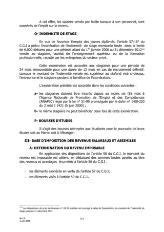 D.G.I.
Avril 2011
351
A cet effet, les salaires versés par ladite banque à son personnel, sont
exonérés de l’impôt sur le revenu.
O- INDEMNITE DE STAGE
En vue de favoriser l’emploi des jeunes diplômés, l’article 57-16° du
C.G.I a prévu l’exonération de l’indemnité de stage mensuelle brute dans la limite
de 6.000 dirhams pour une période allant du 1er
janvier 2006 au 31 décembre 2012154
versée au stagiaire, lauréat de l’enseignement supérieur ou de la formation
professionnelle, recruté par les entreprises du secteur privé.
Cette exonération est accordée aux stagiaires pour une période de
24 mois renouvelable pour une durée de 12 mois en cas de recrutement définitif.
Lorsque le montant de l’indemnité versée est supérieur au plafond visé ci-dessus,
l’entreprise et le stagiaire perdent le bénéfice de l’exonération.
L’exonération précitée est accordée dans les conditions suivantes :
a- les stagiaires doivent être inscrits depuis au moins six (6) mois à
l’Agence Nationale de Promotion de l’Emploi et des Compétences
(ANAPEC) régie par la loi n° 51-99 promulguée par le dahir n° 1-00-220
du 2 rebii I 1421 (5 juin 2000) ;
b- le même stagiaire ne peut bénéficier deux fois de cette exonération.
P- BOURSES D'ETUDES
Il s’agit des bourses octroyées aux étudiants pour la poursuite de leurs
études soit au Maroc soit à l’étranger.
III- BASE D’IMPOSITION DES REVENUS SALARIAUX ET ASSIMILES
A- DETERMINATION DU REVENU IMPOSABLE
En application des dispositions de l’article 58 du C.G.I, le montant du
revenu net imposable est obtenu en déduisant des sommes brutes payées au titre
des revenus et avantages énumérés à l’article 56 du C.G.I :
- les éléments exonérés en vertu de l’article 57 du C.G.I;
- les éléments visés à l’article 59 du C.G.I.
154
Les dispositions de la loi de finances n° 43-10 précitée ont prorogé le délai de l’exonération du montant de l’indemnité de
stage jusqu’au 31 décembre 2012.
 