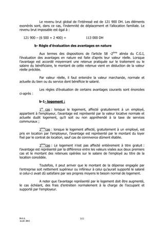 D.G.I.
Avril 2011
353
Le revenu brut global de l’intéressé est de 121 900 DH. Les éléments
exonérés sont, dans ce cas, l’indemnité de déplacement et l’allocation familiale. Le
revenu brut imposable est égal à :
121 900 Ŕ (6 500 + 2 400) = 113 000 DH
b- Règle d’évaluation des avantages en nature
Aux termes des dispositions de l’article 58 -2ème
alinéa du C.G.I,
l’évaluation des avantages en nature est faite d’après leur valeur réelle. Lorsque
l’avantage est accordé moyennant une retenue pratiquée sur le traitement ou le
salaire du bénéficiaire, le montant de cette retenue vient en déduction de la valeur
réelle précitée.
Par valeur réelle, il faut entendre la valeur marchande, normale et
actuelle du bien ou du service dont bénéficie le salarié.
Les règles d’évaluation de certains avantages courants sont énoncées
ci-après :
b-1- logement :
1er
cas : lorsque le logement, affecté gratuitement à un employé,
appartient à l’employeur, l’avantage est représenté par la valeur locative normale et
actuelle dudit logement, qu’il soit ou non appréhendé à la taxe de services
communaux ;
2ème
cas : lorsque le logement affecté, gratuitement à un employé, est
pris en location par l’employeur, l’avantage est représenté par le montant du loyer
fixé par le contrat de location, sauf cas de connivence dûment établie.
3ème
cas : Le logement n’est pas affecté entièrement à titre gratuit :
l’avantage est représenté par la différence entre les valeurs visées aux deux premiers
cas et le montant des retenues opérées sur le salaire de l’employé au titre de la
location concédée.
Toutefois, il peut arriver que le montant de la dépense engagée par
l’entreprise soit nettement supérieur ou inférieur à celui qu’aurait supporté le salarié
si celui-ci avait dû satisfaire par ses propres moyens le besoin normal de logement.
A noter que l’avantage représenté par le logement doit être augmenté,
le cas échéant, des frais d’entretien normalement à la charge de l’occupant et
supporté par l’employeur.
 