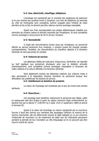 D.G.I.
Avril 2011
354
b-2- Eau, électricité, chauffage, téléphone
L’avantage est représenté par le montant des quittances de paiement
et le prix d’achat des produits livrés à l’employé. Les frais de téléphone du domicile
du chef de l’entreprise sont considérés comme engagés dans l’intérêt de cette
dernière et de ce fait ne doivent pas être retenus comme avantage imposable.
Quant aux frais correspondant aux postes téléphoniques installés aux
domiciles de certains cadres et dûment autorisés par l’employeur, ils sont considérés
comme avantage à concurrence de 50 % de leur montant.
b-3- Domesticité
Il s’agit des rémunérations brutes dues par l’employeur au personnel
affecté au service personnel d’un employé, y compris toutes les charges sociales
correspondantes. Toutefois, les rémunérations du chauffeur attaché à la Direction
Générale ne sont pas prises en compte.
b-4- Voitures de service
Les dépenses réelles de carburant, d’assurance, d’entretien, de vignette
au tarif appliqué aux personnes physiques ainsi que la dotation annuelle
d’amortissement, sont considérés comme avantages imposables à l’exclusion de
celles relatives à la voiture affectée à la Direction Générale.
Sont également exclues les dépenses relatives aux voitures mises à
titre permanent à la disposition d’autres membres du personnel lorsque leur
affectation est justifiée par les besoins du service.
b-5- Habillement et dotation de produits
La valeur de l’avantage est constituée par le prix de revient des articles
attribués.
b-6- Nourriture :
Cet avantage dont bénéficie notamment le personnel des hôtels, cafés
et restaurants doit être évalué à partir du salaire minimum légal conformément au
barème fixé par le décret n° 2-89-447 du 5 safar 1410 (7 septembre 1989) et donné
à l’annexe III.
Quant à la valeur de l’avantage en nature représenté par la nourriture
fournie à bord des navires aux membres des équipages (officiers et marins) de la
marine marchande, elle est déterminée suivant la règle adoptée en ce qui concerne
l’indemnité de nourriture ou de traitement de table que les intéressés perçoivent
pendant la période de leur inscription au rôle d’équipage où ils ne peuvent pas être
nourris à bord du navire.
 