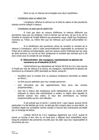 D.G.I.
Avril 2011
356
Dans ce cas, la retenue est envisagée sous deux hypothèses :
- L’employeur paye un salaire fixe
L’employeur effectue la retenue sur le total du salaire et des pourboires
évalués comme indiqué ci-dessus.
- L’employeur ne paye pas de salaire fixe
Il n’est pas alors en mesure d’effectuer la retenue afférente aux
pourboires reçus par son employé. C’est ce dernier qui est tenu, de par la loi, de lui
remettre le montant de l’impôt afférent aux pourboires reçus, impôt que l’employeur
reversera au Trésor, au même titre que les retenues qu’il aurait précomptées lui-
même.
Si le bénéficiaire des pourboires refuse de remettre le montant de la
retenue à l’employeur, celui-ci reste personnellement responsable du versement au
Trésor de la retenue correspondante, sauf son recours contre l’intéressé par les voies
du droit commun, en vue de se faire rembourser le montant des sommes qu’il a dû
ainsi verser pour le compte de son employé.
b- Rémunération des voyageurs, représentants et placiers de
commerce ou d’industrie (V.R.P)
Conformément aux dispositions de l’article 58-II-B du C.G.I sont soumis
à l’impôt par voie de retenue à la source, les voyageurs, représentants et placiers de
commerce ou d’industrie (VRP) domiciliés au Maroc, lorsqu’ils :
- travaillent pour le compte d’un ou plusieurs employeurs domiciliés ou établis
au Maroc ;
- ne font aucune opération pour leur compte personnel ;
- sont rémunérés par des appointements fixes et/ou des remises
proportionnelles ;
- sont liés à chacun des employeurs qu’ils représentent par un contrat écrit
indiquant la nature des marchandises à vendre, la région dans laquelle ils
doivent exercer leur action, le taux des commissions ou remises
proportionnelles qui leur sont allouées.
Il est précisé que le terme « contrat écrit » pour lequel, aucune forme
particulière n’a été édictée par la loi, ne doit pas être compris dans un sens étroit ; la
condition légale est considérée comme remplie si l’accord des contractants est établi
par un échange de lettres.
L’article 58-II-B du C.G.I s’applique également aux V.R.P. quand ils
louent un bureau à leur nom ou un local pour y déposer leurs échantillons et/ou
lorsqu’ils emploient des personnes recrutés pour les aider sous leur responsabilité et
rémunérés par eux.
 