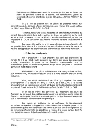 D.G.I.
Avril 2011
359
l’administrateur-délégue non investi de pouvoirs de direction ne faisant pas
partie du personnel salarié de la société, leur rémunération (jetons de
présence) est soumise à la l’I.R au taux de 30% prévu à l’article 73-II-G-1° du
C.G.I.
Il y a lieu de préciser que les jetons de présence versés aux
administrateurs des banques offshore sont soumis à une retenue à la source au taux
de 20%155
prévu à l’article 73-II-F-8° du C.G.I.
Toutefois, lorsqu’une société résidente est administrateur (membre du
conseil d’administration) d’une autre société, les jetons de présence qui lui sont
versés « intuiti personae » pour sa participation aux séances du conseil, ne sont pas
imposables à l’I.R, ils constituent des produits financiers de ladite société soumis à
l’I.S.
Par conte, si la société ou la personne physique est non résidente, elle
est passible de la retenue à la source sur les rémunérations au taux de 10% sous
réserve de l’application des dispositions des conventions de non double imposition.
c-2- Cas des enseignants
Par « enseignant », il faut entendre aux sens des dispositions de
l’article 58-II-C du C.G.I, toute personne qui donne des cours d’enseignement
scolaire, universitaire, technique ou de formation professionnelle dans un
établissement public ou privé d’enseignement et qui ne fait pas partie du personnel
permanent dudit établissement.
Cette définition s’applique indistinctement aux enseignants de carrière,
aux fonctionnaires, aux cadres du secteur privé et à toute personne exerçant à titre
individuel.
Ainsi, un cadre administratif de l’Etat qui dispense des cours
d’enseignement à la faculté de droit, à l’E.N.A. et à l’I.S.C.A.E. a la qualité
d’enseignant et les vacations qui lui sont attribuées par lesdits établissements sont
soumises à l’impôt au taux de 17 % libératoire prévu à l’article 73 D-II du C.G.I.
Il en est de même des personnes qui dispensent des cours de
formation au personnel des établissements bancaires à condition que la cellule de
formation soit intégrée dans les structures de gestion de l’établissement bancaire et
que la formation soit permanente et non périodique.
Par contre, un instituteur ou un professeur de l’enseignement
secondaire ou supérieur qui apporte sa collaboration à une entreprise privée ou un
établissement public dans l’exercice d’une activité autre que celle d’enseignement ou
de formation professionnelle, est passible de la retenue à la source au taux de 30 %
non libératoire à raison de la rémunération qu’il reçoit à ce titre.
155
Les dispositions de la LDF 2010 ont relevé le taux de 18% à 20% pour ces rémunérations.
 