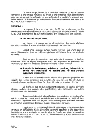 D.G.I.
Avril 2011
360
De même, un professeur de la faculté de médecine qui est lié par une
convention à une clinique mutualiste ou privée, à une entreprise ou un établissement
pour exercer son activité médicale, ne peut prétendre à la qualité d’enseignant pour
ladite activité. Les honoraires qui lui reviennent à ce titre sont soumis à la retenue au
taux de 30 % non libératoire.
Remarque :
La retenue à la source au taux de 30 % ne dispense pas les
bénéficiaires de la rémunération de souscrire la déclaration annuelle prévue à l’article
82 du C.G.I de l’ensemble de leurs rémunérations afin de régulariser leur situation.
d- Part des marins-pêcheurs
La retenue à la source sur les rémunérations des marins-pêcheurs
sardiniers travaillant à la part est opérée dans les conditions suivantes :
L’impôt n’est appliqué qu’aux marins recevant plus d’une part et
demie ; l’exonération étant accordée aux pêcheurs attributaires d’une part et demie
ou moins.
Dans ce cas, les armateurs sont autorisés à appliquer le barème
trimestriel, mais ce régime dérogatoire n’est pas applicable au personnel des
chalutiers, qui demeure imposable dans les conditions de droit commun.
e- Rappels de traitements, salaires et pensions, indemnités et
primes non mensuelles ne portant pas sur une période
supérieure à une année
Il arrive que les bénéficiaires de salaires et de pensions perçoivent des
rappels. Ces derniers constituent des compléments aux paiements déjà effectués au
cours de périodes antérieures. De ce fait, ils sont à rattacher auxdites périodes.
De même, en sus de leurs émoluments réguliers, les salariés se voient
allouer, parfois, des primes, des gratifications, des indemnités ou autres
rémunérations non mensuelles.
Ces primes, indemnités et gratifications sont attribuées en fonction d’un
certain nombre de critères parmi lesquels le temps de présence de l’employé dans
l’entreprise. Cependant, elles sont payées à intervalles réguliers (trimestre, semestre
ou année) et se rapportent donc dans tous les cas auxdites périodes.
L’application du principe déjà énoncé, selon lequel la retenue doit être
effectuée en considérant chaque payement isolément, aboutirait à une aggravation
injustifiée de la charge fiscale, si, pour le calcul de l’impôt, une prime, un rappel ou
une indemnité touchés en cours ou en fin d’année devaient s’ajouter au salaire du
mois de leur perception.
 