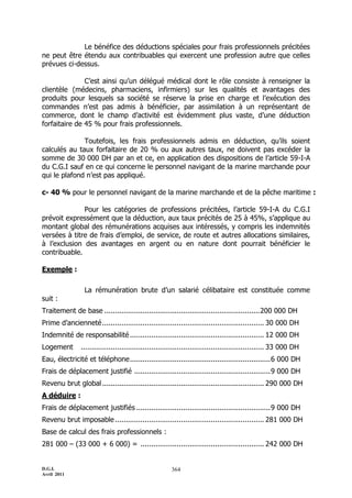 D.G.I.
Avril 2011
364
Le bénéfice des déductions spéciales pour frais professionnels précitées
ne peut être étendu aux contribuables qui exercent une profession autre que celles
prévues ci-dessus.
C’est ainsi qu’un délégué médical dont le rôle consiste à renseigner la
clientèle (médecins, pharmaciens, infirmiers) sur les qualités et avantages des
produits pour lesquels sa société se réserve la prise en charge et l’exécution des
commandes n’est pas admis à bénéficier, par assimilation à un représentant de
commerce, dont le champ d’activité est évidemment plus vaste, d’une déduction
forfaitaire de 45 % pour frais professionnels.
Toutefois, les frais professionnels admis en déduction, qu’ils soient
calculés au taux forfaitaire de 20 % ou aux autres taux, ne doivent pas excéder la
somme de 30 000 DH par an et ce, en application des dispositions de l’article 59-I-A
du C.G.I sauf en ce qui concerne le personnel navigant de la marine marchande pour
qui le plafond n’est pas appliqué.
c- 40 % pour le personnel navigant de la marine marchande et de la pêche maritime :
Pour les catégories de professions précitées, l’article 59-I-A du C.G.I
prévoit expressément que la déduction, aux taux précités de 25 à 45%, s’applique au
montant global des rémunérations acquises aux intéressés, y compris les indemnités
versées à titre de frais d’emploi, de service, de route et autres allocations similaires,
à l’exclusion des avantages en argent ou en nature dont pourrait bénéficier le
contribuable.
Exemple :
La rémunération brute d’un salarié célibataire est constituée comme
suit :
Traitement de base .........................................................................200 000 DH
Prime d’ancienneté............................................................................ 30 000 DH
Indemnité de responsabilité............................................................... 12 000 DH
Logement ...................................................................................... 33 000 DH
Eau, électricité et téléphone..................................................................6 000 DH
Frais de déplacement justifié ................................................................9 000 DH
Revenu brut global ............................................................................ 290 000 DH
A déduire :
Frais de déplacement justifiés ...............................................................9 000 DH
Revenu brut imposable...................................................................... 281 000 DH
Base de calcul des frais professionnels :
281 000 Ŕ (33 000 + 6 000) = .......................................................... 242 000 DH
 