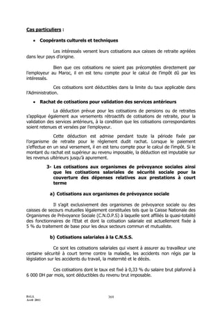 D.G.I.
Avril 2011
369
Cas particuliers :
 Coopérants culturels et techniques
Les intéressés versent leurs cotisations aux caisses de retraite agréées
dans leur pays d’origine.
Bien que ces cotisations ne soient pas précomptées directement par
l’employeur au Maroc, il en est tenu compte pour le calcul de l’impôt dû par les
intéressés.
Ces cotisations sont déductibles dans la limite du taux applicable dans
l’Administration.
 Rachat de cotisations pour validation des services antérieurs
La déduction prévue pour les cotisations de pensions ou de retraites
s’applique également aux versements rétroactifs de cotisations de retraite, pour la
validation des services antérieurs, à la condition que les cotisations correspondantes
soient retenues et versées par l’employeur.
Cette déduction est admise pendant toute la période fixée par
l’organisme de retraite pour le règlement dudit rachat. Lorsque le paiement
s’effectue en un seul versement, il en est tenu compte pour le calcul de l’impôt. Si le
montant du rachat est supérieur au revenu imposable, la déduction est imputable sur
les revenus ultérieurs jusqu’à apurement.
3- Les cotisations aux organismes de prévoyance sociales ainsi
que les cotisations salariales de sécurité sociale pour la
couverture des dépenses relatives aux prestations à court
terme
a) Cotisations aux organismes de prévoyance sociale
Il s’agit exclusivement des organismes de prévoyance sociale ou des
caisses de secours mutuelles légalement constituées tels que la Caisse Nationale des
Organismes de Prévoyance Sociale (C.N.O.P.S) à laquelle sont affiliés la quasi-totalité
des fonctionnaires de l’Etat et dont la cotisation salariale est actuellement fixée à
5 % du traitement de base pour les deux secteurs commun et mutualiste.
b) Cotisations salariales à la C.N.S.S.
Ce sont les cotisations salariales qui visent à assurer au travailleur une
certaine sécurité à court terme contre la maladie, les accidents non régis par la
législation sur les accidents du travail, la maternité et le décès.
Ces cotisations dont le taux est fixé à 0,33 % du salaire brut plafonné à
6 000 DH par mois, sont déductibles du revenu brut imposable.
 
