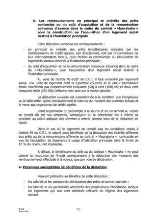 D.G.I.
Avril 2011
371
5- Les remboursements en principal et intérêts des prêts
contractés ou du coût d’acquisition et de la rémunération
convenue d’avance dans le cadre du contrat « Mourabaha »
pour la construction ou l’acquisition d’un logement social
destiné à l’habitation principale
Cette déduction concerne les remboursements :
- en principal et intérêts des prêts hypothécaires accordés par les
établissements de crédit agrées, soit directement, soit par l’intermédiaire de
leur correspondants locaux, pour faciliter la construction ou l’acquisition de
logements sociaux destinés à l’habitation principale ;
- du coût d’acquisition et de la rémunération convenue d’avance dans le cadre
de « Mourabaha », pour l’acquisition d’un logement social destiné à
l’habitation principale.
Au sens de l’article 92-I-28° du C.G.I, il faut entendre par logement
social, une unité de logement dont la superficie couverte et la valeur immobilière
totale n’excèdent pas respectivement cinquante (50) à cent (100) m2 et deux cent
cinquante mille (250 000) dirhams hors taxe sur la valeur ajoutée.
La déduction susvisée est subordonnée à la condition que l’employeur
ou le débirentier opère mensuellement la retenue du montant des sommes échues et
le verse aux organismes de crédit agréés.
Etant responsable du précompte à la source et du versement au Trésor
de l’impôt dû par ses employés, l’employeur ou le débirentier est à même de
procéder au calcul adéquat des sommes à retenir compte tenu de la déduction en
cause.
Dans le cas où le logement ne remplit pas les conditions visées à
l’article 59 du C.G.I, le salarié peut bénéficier de la déduction des intérêts afférents
aux prêts ou de la rémunération afférente au contrat « Mourabaha » contractés en
vue de l’acquisition de logements à usage d’habitation principale dans la limite de
10 % du revenu net imposable.
A défaut, le bénéficiaire du prêt ou du contrat « Mourabaha » ne peut
obtenir la restitution de l’impôt correspondant à la déduction des montants des
remboursements effectuée à la source, que par voie de déclaration.
a- Personnes susceptibles de bénéficier de la déduction
Peuvent prétendre au bénéfice de cette déduction :
- les salariés et les pensionnés attributaires des prêts et contrat susvisés ;
- les salariés et les pensionnés adhérents des coopératives d’habitation, lorsque
les logements qui leur sont attribués relèvent du régime des logements
sociaux.
 
