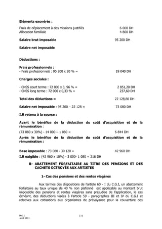 D.G.I.
Avril 2011
373
Eléments exonérés :
Frais de déplacement à des missions justifiés 6 000 DH
Allocation familiale 4 800 DH
Salaire brut imposable 95 200 DH
Salaire net imposable
Déductions :
Frais professionnels :
- Frais professionnels : 95 200 x 20 % = 19 040 DH
Charges sociales :
- CNSS court terme : 72 000 x 3, 96 % = 2 851,20 DH
- CNSS long terme : 72 000 x 0,33 % = 237,60 DH
Total des déductions = 22 128,80 DH
Salaire net imposable : 95 200 Ŕ 22 128 = 73 080 DH
I.R retenu à la source :
Avant le bénéfice de la déduction du coût d’acquisition et de la
rémunération :
(73 080 x 30%) - 14 000 Ŕ 1 080 = 6 844 DH
Après le bénéfice de la déduction du coût d’acquisition et de la
rémunération :
Base imposable : 73 080 - 30 120 = 42 960 DH
I.R exigible : (42 960 x 10%) - 3 000- 1 080 = 216 DH
B- ABATTEMENT FORFAITAIRE AU TITRE DES PENSIONS ET DES
CACHETS OCTROYÉS AUX ARTISTES
1- Cas des pensions et des rentes viagères
Aux termes des dispositions de l’article 60 - I du C.G.I, un abattement
forfaitaire au taux unique de 40 % non plafonné est applicable au montant brut
imposable des pensions et rentes viagères sans préjudice de l’application, le cas
échéant, des déductions visées à l’article 59 - paragraphes III et IV du C.G.I et
relatives aux cotisations aux organismes de prévoyance pour la couverture des
 