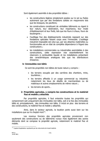 D.G.I.
Avril 2011
376
Sont également assimilés à des propriétés bâties :
 les constructions légères simplement posées sur le sol ou fixées
autrement que par des fondations solides en maçonnerie tels
que les kiosques, les pavillons;
 les constructions constituant de véritables bâtiments eu égard à
leur nature, leur destination, leur importance, leur mode
d'établissement et leur fixité, tels que les fours à chaux, fours de
boulangerie ;
 l'outillage fixe des établissements industriels reposant sur des
fondations spéciales faisant corps avec l'immeuble. L'outillage
industriel imposable est celui qui, par ses attaches matérielles ou
fonctionnelles est en état de complète dépendance à l'égard des
constructions ;
 les installations commerciales ou industrielles assimilables à des
constructions, cette expression vise essentiellement les
réservoirs à combustible liquide et les installations présentant
des caractéristiques analogues tels que les distributeurs
d'essence.
b- Immeubles non bâtis
Ce sont les propriétés non bâties de toute nature y compris :
 les terrains occupés par des carrières des chantiers, mine,
tourbières ;
 les terrains affectés à un usage commercial ou industriel,
notamment les lieux de dépôts de marchandises ou de
matériaux et autres emplacements de même nature ;
 les terrains de sports…
2- Propriétés agricoles, y compris les constructions et le matériel
fixe et mobile y attachés
Par propriétés agricoles, il faut entendre toutes les propriétés qui
comprennent soit uniquement des immeubles non bâtis, soit à la fois des immeubles
bâtis et, principalement, des immeubles non bâtis. Il inclut en plus des terrains et
des constructions, le matériel fixe et mobile y attachés.
Ainsi, dans le secteur agricole, la location porte aussi bien sur les
installations que sur le cheptel mort161
.
Les revenus fonciers des propriétés agricoles proviennent non
seulement des constructions ou de bâtiments ruraux mais également des autres
éléments dont se compose la propriété agricole, notamment le matériel fixe et
mobile.
161
Capital d’exploitation représenté par les instruments de travail matériel.
 
