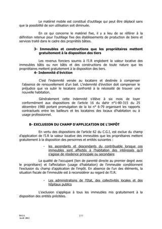D.G.I.
Avril 2011
377
Le matériel mobile est constitué d'outillage qui peut être déplacé sans
que la possibilité de son utilisation soit diminuée.
En ce qui concerne le matériel fixe, il y a lieu de se référer à la
définition retenue pour l'outillage fixe des établissements de production de biens et
services traité dans le cadre des propriétés bâties.
3- Immeubles et constructions que les propriétaires mettent
gratuitement à la disposition des tiers
Les revenus fonciers soumis à l'I.R englobent la valeur locative des
immeubles bâtis ou non bâtis et des constructions de toute nature que les
propriétaires mettent gratuitement à la disposition des tiers.
4- Indemnité d’éviction
C’est l’indemnité versée au locataire et destinée à compenser
l'absence de renouvellement d'un bail. L'indemnité d'éviction doit compenser le
préjudice que va subir le locataire confronté à la nécessité de trouver une
nouvelle habitation.
Généralement cette indemnité s'élève à six mois de loyer
conformément aux dispositions de l’article 16 du dahir n°1-80-315 du 25
décembre 1980 portant promulgation de la loi n° 6-79 organisant les rapports
contractuels entre les bailleurs et les locataires des locaux d’habitation ou à
usage professionnel.
B- EXCLUSION DU CHAMP D'APPLICATION DE L'IMPÔT
En vertu des dispositions de l'article 62 du C.G.I, est exclue du champ
d’application de l'I.R la valeur locative des immeubles que les propriétaires mettent
gratuitement à la disposition des personnes et entités suivantes :
- les ascendants et descendants du contribuable lorsque ces
immeubles sont affectés à l'habitation des intéressés qu'il
s'agisse de résidence principale ou secondaire
La qualité de l'occupant (lien de parenté directe au premier degré avec
le propriétaire) et l'affectation (usage d’habitation) de l'immeuble conditionnent
l'exclusion du champ d'application de l'impôt. En absence de l'un des éléments, la
situation fiscale de l'immeuble est à reconsidérer au regard de l'I.R.
- Les administrations de l'Etat, des collectivités locales et des
hôpitaux publics
L'exclusion s'applique à tous les immeubles mis gratuitement à la
disposition des entités précitées.
 
