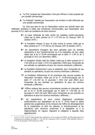 D.G.I.
Avril 2011
38
c. "Le Prix" proposé par l'association n'est pas inférieur à celui proposé par
une société commerciale ;
d. "La Publicité" réalisée par l'association est similaire à celle effectuée par
une société commerciale.
Ce n'est que dans le cas où l’association exerce son activité selon des
méthodes similaires à celles des entreprises commerciales, que l'association sera
soumise à l’I.S. dans les conditions de droit commun.
2°- la Ligue nationale de lutte contre les maladies cardio-vasculaires
créée par le dahir portant loi n° 1-77-334 du 25 chaoual 1397 (9
octobre 1977) ;
3°- la Fondation Hassan II pour la lutte contre le cancer créée par le
dahir portant loi n° 1-77-335 du 25 chaoual 1397 (9 octobre 1977) ;
4°- les associations d'usagers des eaux agricoles pour les activités
nécessaires à leur fonctionnement ou à la réalisation de leur objet
régies par la loi n° 02-84 promulguée par le dahir n° 1-87-12 du 3
joumada II 1411 (21 décembre 1990) ;
5°- la Fondation Cheikh Zaïd Ibn Soltan créée par le dahir portant loi n°
1-93-228 du 22 rebia I 1414 (10 septembre 1993) pour l'ensemble de
ses activités ou opérations et pour les revenus éventuels y afférents ;
6°- la Fondation Mohammed V pour la solidarité, pour l'ensemble de ses
activités ou opérations, et pour les revenus éventuels y afférents ;
7°- la Fondation Mohammed VI de promotion des œuvres sociales de
l'éducation formation créée par la loi n° 73-00 promulguée par le
dahir n° 1-01-197 du 11 joumada I 1422 (1er août 2001) pour
l'ensemble de ses activités ou opérations et pour les revenus
éventuels y afférents ;
8°- l'Office national des œuvres universitaires sociales et culturelles créé
par la loi n° 81-00 promulguée par le dahir n° 1-01-205 du 10
joumada II 1422 (30 août 2001) pour l'ensemble de ses activités ou
opérations et pour les revenus éventuels y afférents ;
9°- les coopératives et leurs unions légalement constituées
conformément aux dispositions de la loi n° 24-83 fixant le statut
général des coopératives et les missions de l’office de développement
de la coopération et dont les statuts8, le fonctionnement et les
opérations sont reconnus conformes à la législation et à la
réglementation en vigueur régissant la catégorie à laquelle elles
appartiennent.
8
La loi n° 24-83 fixant le statut général des coopératives et les missions de l'Office du Développement de la
Coopération promulguée par Dahir n° 1-83-226 du 9 moharrem 1405 (5 octobre 1984) (Bulletin officiel n°
3773 du 29 joumada I 1405 (20 février 1985).
 