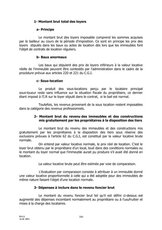D.G.I.
Avril 2011
380
1- Montant brut total des loyers
a- Principe
Le montant brut des loyers imposable comprend les sommes acquises
par le bailleur au cours de la période d'imposition. Ce sont en principe les prix des
loyers stipulés dans les baux ou actes de location dès lors que les immeubles font
l'objet de contrats de location réguliers.
b- Baux anormaux
Les baux qui stipulent des prix de loyers inférieurs à la valeur locative
réelle de l'immeuble peuvent être contestés par l'administration dans le cadre de la
procédure prévue aux articles 220 et 221 du C.G.I.
c- Sous-location
Le produit des sous-locations perçu par le locataire principal
sous-loueur reste sans influence sur la situation fiscale du propriétaire, ce dernier
étant imposé à l'I.R sur le loyer stipulé dans le contrat, si le bail est normal.
Toutefois, les revenus provenant de la sous location restent imposables
dans la catégorie des revenus professionnels.
2- Montant brut du revenu des immeubles et des constructions
mis gratuitement par les propriétaires à la disposition des tiers
Le montant brut du revenu des immeubles et des constructions mis
gratuitement par les propriétaires à la disposition des tiers sous réserve des
exclusions prévues à l'article 62 du C.G.I, est constitué par la valeur locative brute
normale.
On entend par valeur locative normale, le prix réel de location. C’est le
loyer brut obtenu par le propriétaire d’un local, loué dans des conditions normales ou
le montant du loyer normal que l'immeuble aurait pu produire s'il avait été donné en
location.
La valeur locative brute peut être estimée par voie de comparaison.
L’évaluation par comparaison consiste à attribuer à un immeuble donné
une valeur locative proportionnelle à celle qui a été adoptée pour des immeubles de
même nature faisant l'objet d'une location normale.
3- Dépenses à inclure dans le revenu foncier brut
Le montant du revenu foncier brut tel qu'il est défini ci-dessus est
augmenté des dépenses incombant normalement au propriétaire ou à l'usufruitier et
mises à la charge des locataires.
 