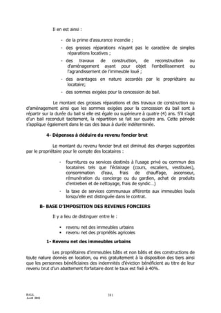 D.G.I.
Avril 2011
381
Il en est ainsi :
- de la prime d'assurance incendie ;
- des grosses réparations n'ayant pas le caractère de simples
réparations locatives ;
- des travaux de construction, de reconstruction ou
d'aménagement ayant pour objet l'embellissement ou
l'agrandissement de l'immeuble loué ;
- des avantages en nature accordés par le propriétaire au
locataire;
- des sommes exigées pour la concession de bail.
Le montant des grosses réparations et des travaux de construction ou
d’aménagement ainsi que les sommes exigées pour la concession du bail sont à
répartir sur la durée du bail si elle est égale ou supérieure à quatre (4) ans. S’il s’agit
d’un bail reconduit tacitement, la répartition se fait sur quatre ans. Cette période
s’applique également dans le cas des baux à durée indéterminée.
4- Dépenses à déduire du revenu foncier brut
Le montant du revenu foncier brut est diminué des charges supportées
par le propriétaire pour le compte des locataires :
- fournitures ou services destinés à l'usage privé ou commun des
locataires tels que l'éclairage (cours, escaliers, vestibules),
consommation d'eau, frais de chauffage, ascenseur,
rémunération du concierge ou du gardien, achat de produits
d'entretien et de nettoyage, frais de syndic…)
- la taxe de services communaux afférente aux immeubles loués
lorsqu'elle est distinguée dans le contrat.
B- BASE D’IMPOSITION DES REVENUS FONCIERS
Il y a lieu de distinguer entre le :
 revenu net des immeubles urbains
 revenu net des propriétés agricoles
1- Revenu net des immeubles urbains
Les propriétaires d'immeubles bâtis et non bâtis et des constructions de
toute nature donnés en location, ou mis gratuitement à la disposition des tiers ainsi
que les personnes bénéficiaires des indemnités d’éviction bénéficient au titre de leur
revenu brut d’un abattement forfaitaire dont le taux est fixé à 40%.
 
