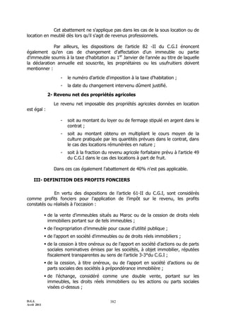 D.G.I.
Avril 2011
382
Cet abattement ne s'applique pas dans les cas de la sous location ou de
location en meublé dès lors qu'il s'agit de revenus professionnels.
Par ailleurs, les dispositions de l’article 82 -II du C.G.I énoncent
également qu'en cas de changement d'affectation d'un immeuble ou partie
d'immeuble soumis à la taxe d’habitation au 1er
Janvier de l'année au titre de laquelle
la déclaration annuelle est souscrite, les propriétaires ou les usufruitiers doivent
mentionner :
- le numéro d'article d'imposition à la taxe d’habitation ;
- la date du changement intervenu dûment justifié.
2- Revenu net des propriétés agricoles
Le revenu net imposable des propriétés agricoles données en location
est égal :
- soit au montant du loyer ou de fermage stipulé en argent dans le
contrat ;
- soit au montant obtenu en multipliant le cours moyen de la
culture pratiquée par les quantités prévues dans le contrat, dans
le cas des locations rémunérées en nature ;
- soit à la fraction du revenu agricole forfaitaire prévu à l'article 49
du C.G.I dans le cas des locations à part de fruit.
Dans ces cas également l'abattement de 40% n'est pas applicable.
III- DEFINITION DES PROFITS FONCIERS
En vertu des dispositions de l’article 61-II du C.G.I, sont considérés
comme profits fonciers pour l'application de l’impôt sur le revenu, les profits
constatés ou réalisés à l’occasion :
 de la vente d'immeubles situés au Maroc ou de la cession de droits réels
immobiliers portant sur de tels immeubles ;
 de l’expropriation d’immeuble pour cause d’utilité publique ;
 de l'apport en société d'immeubles ou de droits réels immobiliers ;
 de la cession à titre onéreux ou de l'apport en société d'actions ou de parts
sociales nominatives émises par les sociétés, à objet immobilier, réputées
fiscalement transparentes au sens de l'article 3-3°du C.G.I ;
 de la cession, à titre onéreux, ou de l’apport en société d’actions ou de
parts sociales des sociétés à prépondérance immobilière ;
 de l'échange, considéré comme une double vente, portant sur les
immeubles, les droits réels immobiliers ou les actions ou parts sociales
visées ci-dessus ;
 