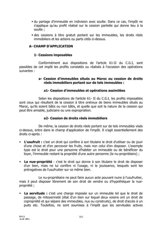 D.G.I.
Avril 2011
383
 du partage d'immeuble en indivision avec soulte. Dans ce cas, l'impôt ne
s'applique qu'au profit réalisé sur la cession partielle qui donne lieu à la
soulte ;
 des cessions à titre gratuit portant sur les immeubles, les droits réels
immobiliers et les actions ou parts cités ci-dessus.
A- CHAMP D'APPLICATION
1- Cessions imposables
Conformément aux dispositions de l'article 61-II du C.G.I, sont
passibles de cet impôt les profits constatés ou réalisés à l'occasion des opérations
suivantes :
a- Cession d'immeubles situés au Maroc ou cession de droits
réels immobiliers portant sur de tels immeubles :
a1- Cession d'immeubles et opérations assimilées
Selon les dispositions de l'article 61- II du C.G.I, les profits imposables
sont ceux qui résultent de la cession à titre onéreux de biens immeubles situés au
Maroc, qu'ils soient bâtis ou non bâtis, et quelle que soit la nature de la cession qui
peut être amiable, judiciaire ou une expropriation.
a2- Cession de droits réels immobiliers
De même, la cession de droits réels portant sur de tels immeubles visés
ci-dessus, entre dans le champ d'application de l'impôt. Il s'agit essentiellement des
droits ci-après :
 L'usufruit : c'est un droit qui confère à son titulaire le droit d'utiliser ou de jouir
d'une chose et d'en percevoir les fruits, mais non celui d'en disposer. L'exemple
type est le droit pour une personne d’habiter un immeuble ou de bénéficier du
loyer, l'immeuble restant la propriété d'une autre personne (le nu-propriétaire) ;
 La nue-propriété : c'est le droit qui donne à son titulaire le droit de disposer
d’un bien, mais ne lui confère ni l'usage, ni la jouissance, lesquels sont les
prérogatives de l'usufruitier sur ce même bien.
Le nu-propriétaire ne peut faire aucun acte pouvant nuire à l'usufruitier,
mais il peut disposer librement de son droit de vendre ou d'hypothéquer la nue-
propriété ;
 La servitude : c'est une charge imposée sur un immeuble tel que le droit de
passage, de mitoyenneté (état d'un bien sur lequel deux voisins ont un droit de
copropriété et qui sépare des immeubles, nus ou construits), de droit d'accès à un
puits etc. Toutefois, ne sont soumises à l'impôt que les servitudes actives
 