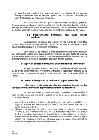 D.G.I.
Avril 2011
384
personnelles, qui résultent des conventions entre propriétaires et qui sont par
conséquent cessibles. A titre d'exemple : prise d'eau, droit de vue, droit de ne pas
bâtir, droit d'appui sur l'immeuble voisin etc.
Par contre les servitudes grevant les propriétés privées au profit du
domaine public ou dans un intérêt général tels que les chemins d'accès, trottoirs,
passage de canalisation d'eau ou de ligne électrique, sont de véritables restrictions
au droit de propriété et, de ce fait ne peuvent faire l'objet de cession ou de rachat.
a-3- L’expropriation d’immeuble pour cause d’utilité
publique :
L’expropriation est prévue par le dahir n°1-81-254 du 11 rejjeb 1402
(6 Mai 1982) portant promulgation de la loi n°7-91 relative à l’expropriation pour
cause d’utilité publique et à l’occupation temporaire.
Selon l’article 2 de cette loi, le droit d’expropriation est ouvert à l’Etat et
aux collectivités locales ainsi qu’aux personnes morales de droit public et privé ou
aux personnes physiques auxquelles la puissance publique délègue ses droits en vue
d’entreprendre des travaux ou opérations déclarées d’utilité publique.
2- Apport en société d'immeubles ou de droits réels immobiliers
Il s'agit de l'apport à titre pur et simple d’immeubles bâtis ou non bâtis,
ou de droits réels immobiliers, moyennant l'attribution à l'apporteur d'actions ou de
parts sociales représentant en capital ou en titres de créance, la valeur réelle de
l'apport.
3- Cession à titre gratuit ou onéreux ou apport en société
- d’actions ou de parts sociales nominatives émises par les
sociétés à objet immobilier, réputées fiscalement transparentes
Au sens de l'article 3-3° du C.G.I, sont considérées comme sociétés à
objet immobilier, les sociétés dont le capital est divisé en parts sociales ou actions
nominatives lorsque :
 leur actif est constitué soit d'une unité de logement occupée en totalité ou en
majeure partie par les membres de la société ou certains d'entre eux, soit d'un
terrain destiné à cette fin ;
 elles ont pour seul objet l'acquisition ou la construction, en leur nom d'immeubles
collectifs ou d'ensembles immobiliers, en vue d'accorder statutairement à chacun
de leurs membres nommément désignés la libre disposition de la fraction
d'immeuble ou d'ensemble immobilier correspondant à ses droits sociaux. Chaque
fraction est constituée d'une ou plusieurs unités à usage professionnel ou
d'habitation susceptibles d'une utilisation distincte.
 