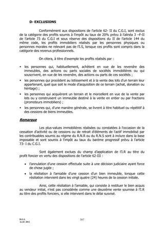 D.G.I.
Avril 2011
387
D- EXCLUSIONS
Conformément aux dispositions de l'article 62- II du C.G.I, sont exclus
de la catégorie des profits soumis à l'impôt au taux de 20% prévu à l’alinéa 3 ŔF-II
de l’article 73 du C.G.I et sous réserve des dispositions du II de l’article 144 du
même code, les profits immobiliers réalisés par les personnes physiques ou
personnes morales ne relevant pas de l'I.S, lorsque ces profits sont compris dans la
catégorie des revenus professionnels.
On citera, à titre d'exemple les profits réalisés par :
 les personnes qui, habituellement, achètent en vue de les revendre des
immeubles, des actions ou parts sociales de sociétés immobilières ou qui
souscrivent, en vue de les revendre, des actions ou parts de ces sociétés ;
 les personnes qui procèdent au lotissement et à la vente des lots d'un terrain leur
appartenant, quel que soit le mode d'acquisition de ce terrain (achat, donation ou
héritage) ;
 les personnes qui acquièrent un terrain et le morcellent en vue de la vente par
lots ou y construisent un immeuble destiné à la vente en entier ou par fractions
(promoteurs immobiliers) ;
 les personnes qui, d'une manière générale, se livrent à titre habituel ou répétitif à
des cessions de biens immeubles.
Remarque
Les plus-values immobilières réalisées ou constatées à l'occasion de la
cessation d'activité ou de cessions ou de retrait d'éléments de l'actif immobilisé par
les contribuables soumis au régime du R.N.R ou du R.N.S sont à inclure dans la base
imposable et sont soumis à l'impôt au taux du barème progressif prévu à l'article
73- I du C.G.I.
Sont également exclues du champ d’application de l’I.R au titre du
profit foncier en vertu des dispositions de l’article 62-III :
 l’annulation d’une cession effectuée suite à une décision judiciaire ayant force
de chose jugée ;
 la résiliation à l’amiable d’une cession d’un bien immeuble, lorsque cette
résiliation intervient dans les vingt quatre (24) heures de la cession initiale.
Ainsi, cette résiliation à l’amiable, qui consiste à restituer le bien acquis
au vendeur initial, n’est pas considérée comme une deuxième vente soumise à l’I.R
au titre des profits fonciers, si elle intervient dans le délai susvisé.
 