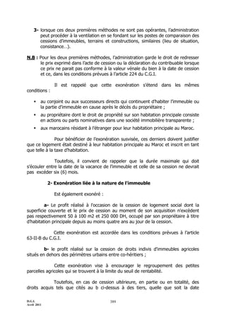 D.G.I.
Avril 2011
389
3- lorsque ces deux premières méthodes ne sont pas opérantes, l’administration
peut procéder à la ventilation en se fondant sur les postes de comparaison des
cessions d’immeubles, terrains et constructions, similaires (lieu de situation,
consistance…).
N.B : Pour les deux premières méthodes, l’administration garde le droit de redresser
le prix exprimé dans l’acte de cession ou la déclaration du contribuable lorsque
ce prix ne parait pas conforme à la valeur vénale du bien à la date de cession
et ce, dans les conditions prévues à l’article 224 du C.G.I.
Il est rappelé que cette exonération s’étend dans les mêmes
conditions :
 au conjoint ou aux successeurs directs qui continuent d’habiter l’immeuble ou
la partie d’immeuble en cause après le décès du propriétaire ;
 au propriétaire dont le droit de propriété sur son habitation principale consiste
en actions ou parts nominatives dans une société immobilière transparente ;
 aux marocains résidant à l’étranger pour leur habitation principale au Maroc.
Pour bénéficier de l’exonération susvisée, ces derniers doivent justifier
que ce logement était destiné à leur habitation principale au Maroc et inscrit en tant
que telle à la taxe d’habitation.
Toutefois, il convient de rappeler que la durée maximale qui doit
s’écouler entre la date de la vacance de l’immeuble et celle de sa cession ne devrait
pas excéder six (6) mois.
2- Exonération liée à la nature de l'immeuble
Est également exonéré :
a- Le profit réalisé à l'occasion de la cession de logement social dont la
superficie couverte et le prix de cession au moment de son acquisition n'excèdent
pas respectivement 50 à 100 m2 et 250 000 DH, occupé par son propriétaire à titre
d’habitation principale depuis au moins quatre ans au jour de la cession.
Cette exonération est accordée dans les conditions prévues à l’article
63-II-B du C.G.I.
b- le profit réalisé sur la cession de droits indivis d'immeubles agricoles
situés en dehors des périmètres urbains entre co-héritiers ;
Cette exonération vise à encourager le regroupement des petites
parcelles agricoles qui se trouvent à la limite du seuil de rentabilité.
Toutefois, en cas de cession ultérieure, en partie ou en totalité, des
droits acquis tels que cités au b ci-dessus à des tiers, quelle que soit la date
 