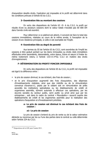 D.G.I.
Avril 2011
390
d'acquisition desdits droits, l'opération est imposable et le profit est déterminé dans
les conditions prévues à l’article 65 du C.G.I.
3- Exonération liée au montant des cessions
En vertu des dispositions de l'article 63 -II- A du C.G.I, le profit qui
résulte d’une ou plusieurs cessions dont la valeur totale n'excède pas 60 000 DH
dans l'année civile est exonéré.
Pour déterminer si ce plafond est atteint, il convient de faire le total des
cessions immobilières, réalisées au cours de la même année, à l'exception de la
cession d'une résidence principale, si celle-ci est exemptée de l'impôt.
4- Exonération liée au degré de parenté
Aux termes du III de l'article 63 du C.G.I, sont exonérées de l'impôt les
cessions à titre gratuit portant sur les biens immeubles ou droits réels immobiliers
effectuées entre ascendants, descendants, entre époux, frères et sœurs à l'instar du
même traitement retenu à l'article 133-I-C-4°du C.G.I en matière des droits
d’enregistrement.
F- DÉTERMINATION DU PROFIT FONCIER IMPOSABLE
En vertu des dispositions de l’article 65 du C.G.I, le profit net imposable
est égal à la différence entre :
 le prix de cession diminué, le cas échéant, des frais de cession ;
 et le prix d'acquisition augmenté des frais d'acquisition, des dépenses
d'investissements réalisées, ainsi que des intérêts ou de la rémunération
convenue d’avance162, payés par le cédant soit en rémunération de prêts
accordés les institutions spécialisées ou les établissements de crédit et
organismes assimilés, dûment autorisés à effectuer ces opérations, par les
œuvres sociales du secteur public, semi public ou privé ainsi que par les
entreprises , soit dans le cadre du contrat « Mourabaha » souscrit auprès des
établissements de crédit et les organismes assimilés pour la réalisation des
opérations d'acquisition et d'investissement précitées.
a- Le prix de cession est diminué le cas échéant des frais de
cession :
a1- Le prix de cession
Le prix de cession s'entend du prix de vente ou de la valeur estimative
déclarée ou reconnue par les ou l'une des parties dans le contrat ou celle déterminée
selon l’article 224 du C.G.I.
162
Dispositions de la LDF pour l’année 2011.
 
