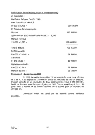 D.G.I.
Avril 2011
397
Réévaluation des coûts (acquisition et investissements) :
a) Acquisition :
Coefficient fixé pour l'année 1958 :
Coût d'acquisition réévalué
59 800 x 10,495 = 627 601 DH
b) Travaux d'aménagements :
Montant 110 000 DH
Application en 2010 du coefficient de 1992 : 1,526
Montant réévalué
110 000 x 1,526 = 167 8600 DH
Total à déduire 795 461 DH
Profit imposable
850 000 Ŕ 795 461 = 54 540 DH
I.R calculé
54 540 x 0,20 = 10 908 DH
Cotisation minimale :
850 000 x 3 % = 25 500 DH
Montant à payer : 25 500 DH
Exemples 4 : Apport en société
En 2006, la société immobilière "S" est constituée entre deux héritiers
M. X et M. Y, au capital de 150 000 DH divisé en 300 parts de 500 DH chacune.
L'apport consiste en un immeuble de deux appartements évalué à 850 000 DH,
hérité par les deux associés à parts égales, en 1965. Chaque associé reçoit donc 150
parts dans la société et se trouve créancier de la société pour un montant de
350 000 DH.
L'immeuble n'était pas utilisé par les associés comme résidence
principale.
 