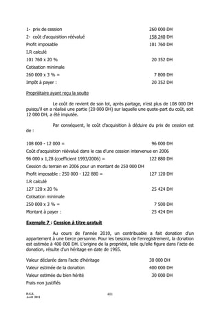 D.G.I.
Avril 2011
401
1- prix de cession 260 000 DH
2- coût d'acquisition réévalué 158 240 DH
Profit imposable 101 760 DH
I.R calculé
101 760 x 20 % 20 352 DH
Cotisation minimale
260 000 x 3 % = 7 800 DH
Impôt à payer : 20 352 DH
Propriétaire ayant reçu la soulte
Le coût de revient de son lot, après partage, n'est plus de 108 000 DH
puisqu'il en a réalisé une partie (20 000 DH) sur laquelle une quote-part du coût, soit
12 000 DH, a été imputée.
Par conséquent, le coût d'acquisition à déduire du prix de cession est
de :
108 000 - 12 000 = 96 000 DH
Coût d'acquisition réévalué dans le cas d'une cession intervenue en 2006
96 000 x 1,28 (coefficient 1993/2006) = 122 880 DH
Cession du terrain en 2006 pour un montant de 250 000 DH
Profit imposable : 250 000 - 122 880 = 127 120 DH
I.R calculé
127 120 x 20 % 25 424 DH
Cotisation minimale
250 000 x 3 % = 7 500 DH
Montant à payer : 25 424 DH
Exemple 7 : Cession à titre gratuit
Au cours de l'année 2010, un contribuable a fait donation d'un
appartement à une tierce personne. Pour les besoins de l'enregistrement, la donation
est estimée à 400 000 DH. L'origine de la propriété, telle qu'elle figure dans l'acte de
donation, résulte d'un héritage en date de 1965.
Valeur déclarée dans l'acte d'héritage 30 000 DH
Valeur estimée de la donation 400 000 DH
Valeur estimée du bien hérité 30 000 DH
Frais non justifiés
 