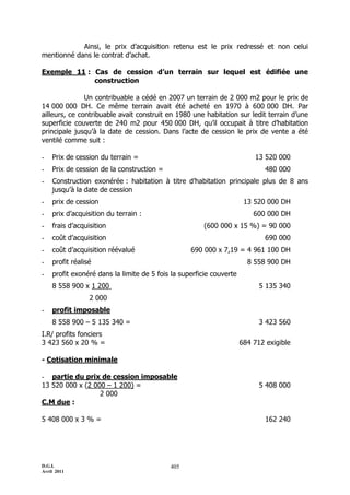 D.G.I.
Avril 2011
405
Ainsi, le prix d’acquisition retenu est le prix redressé et non celui
mentionné dans le contrat d’achat.
Exemple 11 : Cas de cession d’un terrain sur lequel est édifiée une
construction
Un contribuable a cédé en 2007 un terrain de 2 000 m2 pour le prix de
14 000 000 DH. Ce même terrain avait été acheté en 1970 à 600 000 DH. Par
ailleurs, ce contribuable avait construit en 1980 une habitation sur ledit terrain d’une
superficie couverte de 240 m2 pour 450 000 DH, qu’il occupait à titre d’habitation
principale jusqu’à la date de cession. Dans l’acte de cession le prix de vente a été
ventilé comme suit :
- Prix de cession du terrain = 13 520 000
- Prix de cession de la construction = 480 000
- Construction exonérée : habitation à titre d’habitation principale plus de 8 ans
jusqu’à la date de cession
- prix de cession 13 520 000 DH
- prix d’acquisition du terrain : 600 000 DH
- frais d’acquisition (600 000 x 15 %) = 90 000
- coût d’acquisition 690 000
- coût d’acquisition réévalué 690 000 x 7,19 = 4 961 100 DH
- profit réalisé 8 558 900 DH
- profit exonéré dans la limite de 5 fois la superficie couverte
8 558 900 x 1 200 5 135 340
2 000
- profit imposable
8 558 900 Ŕ 5 135 340 = 3 423 560
I.R/ profits fonciers
3 423 560 x 20 % = 684 712 exigible
- Cotisation minimale
- partie du prix de cession imposable
13 520 000 x (2 000 Ŕ 1 200) = 5 408 000
2 000
C.M due :
5 408 000 x 3 % = 162 240
 