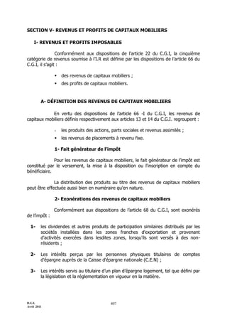 D.G.I.
Avril 2011
407
SECTION V- REVENUS ET PROFITS DE CAPITAUX MOBILIERS
I- REVENUS ET PROFITS IMPOSABLES
Conformément aux dispositions de l’article 22 du C.G.I, la cinquième
catégorie de revenus soumise à l’I.R est définie par les dispositions de l’article 66 du
C.G.I, il s’agit :
 des revenus de capitaux mobiliers ;
 des profits de capitaux mobiliers.
A- DÉFINITION DES REVENUS DE CAPITAUX MOBILIERS
En vertu des dispositions de l’article 66 -I du C.G.I, les revenus de
capitaux mobiliers définis respectivement aux articles 13 et 14 du C.G.I. regroupent :
- les produits des actions, parts sociales et revenus assimilés ;
 les revenus de placements à revenu fixe.
1- Fait générateur de l’impôt
Pour les revenus de capitaux mobiliers, le fait générateur de l’impôt est
constitué par le versement, la mise à la disposition ou l'inscription en compte du
bénéficiaire.
La distribution des produits au titre des revenus de capitaux mobiliers
peut être effectuée aussi bien en numéraire qu'en nature.
2- Exonérations des revenus de capitaux mobiliers
Conformément aux dispositions de l’article 68 du C.G.I, sont exonérés
de l’impôt :
1- les dividendes et autres produits de participation similaires distribués par les
sociétés installées dans les zones franches d'exportation et provenant
d'activités exercées dans lesdites zones, lorsqu'ils sont versés à des non-
résidents ;
2- Les intérêts perçus par les personnes physiques titulaires de comptes
d'épargne auprès de la Caisse d'épargne nationale (C.E.N) ;
3- Les intérêts servis au titulaire d’un plan d’épargne logement, tel que défini par
la législation et la réglementation en vigueur en la matière.
 