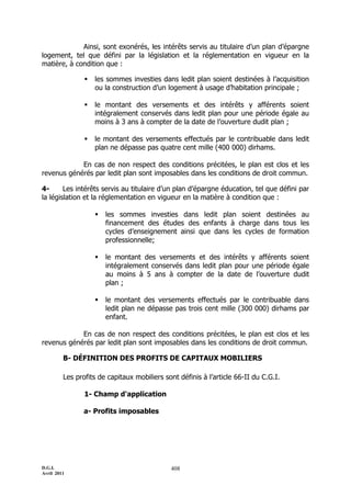 D.G.I.
Avril 2011
408
Ainsi, sont exonérés, les intérêts servis au titulaire d’un plan d’épargne
logement, tel que défini par la législation et la réglementation en vigueur en la
matière, à condition que :
 les sommes investies dans ledit plan soient destinées à l’acquisition
ou la construction d’un logement à usage d’habitation principale ;
 le montant des versements et des intérêts y afférents soient
intégralement conservés dans ledit plan pour une période égale au
moins à 3 ans à compter de la date de l’ouverture dudit plan ;
 le montant des versements effectués par le contribuable dans ledit
plan ne dépasse pas quatre cent mille (400 000) dirhams.
En cas de non respect des conditions précitées, le plan est clos et les
revenus générés par ledit plan sont imposables dans les conditions de droit commun.
4- Les intérêts servis au titulaire d’un plan d’épargne éducation, tel que défini par
la législation et la réglementation en vigueur en la matière à condition que :
 les sommes investies dans ledit plan soient destinées au
financement des études des enfants à charge dans tous les
cycles d’enseignement ainsi que dans les cycles de formation
professionnelle;
 le montant des versements et des intérêts y afférents soient
intégralement conservés dans ledit plan pour une période égale
au moins à 5 ans à compter de la date de l’ouverture dudit
plan ;
 le montant des versements effectués par le contribuable dans
ledit plan ne dépasse pas trois cent mille (300 000) dirhams par
enfant.
En cas de non respect des conditions précitées, le plan est clos et les
revenus générés par ledit plan sont imposables dans les conditions de droit commun.
B- DÉFINITION DES PROFITS DE CAPITAUX MOBILIERS
Les profits de capitaux mobiliers sont définis à l’article 66-II du C.G.I.
1- Champ d'application
a- Profits imposables
 