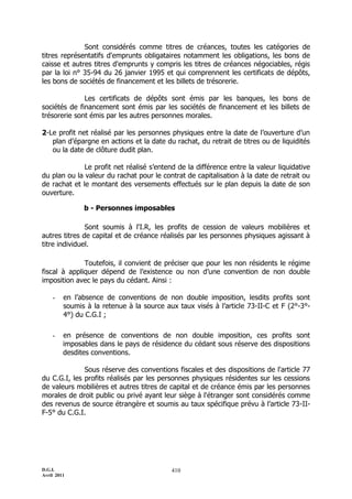 D.G.I.
Avril 2011
410
Sont considérés comme titres de créances, toutes les catégories de
titres représentatifs d'emprunts obligataires notamment les obligations, les bons de
caisse et autres titres d'emprunts y compris les titres de créances négociables, régis
par la loi n° 35-94 du 26 janvier 1995 et qui comprennent les certificats de dépôts,
les bons de sociétés de financement et les billets de trésorerie.
Les certificats de dépôts sont émis par les banques, les bons de
sociétés de financement sont émis par les sociétés de financement et les billets de
trésorerie sont émis par les autres personnes morales.
2-Le profit net réalisé par les personnes physiques entre la date de l’ouverture d’un
plan d’épargne en actions et la date du rachat, du retrait de titres ou de liquidités
ou la date de clôture dudit plan.
Le profit net réalisé s’entend de la différence entre la valeur liquidative
du plan ou la valeur du rachat pour le contrat de capitalisation à la date de retrait ou
de rachat et le montant des versements effectués sur le plan depuis la date de son
ouverture.
b - Personnes imposables
Sont soumis à l'I.R, les profits de cession de valeurs mobilières et
autres titres de capital et de créance réalisés par les personnes physiques agissant à
titre individuel.
Toutefois, il convient de préciser que pour les non résidents le régime
fiscal à appliquer dépend de l’existence ou non d’une convention de non double
imposition avec le pays du cédant. Ainsi :
- en l’absence de conventions de non double imposition, lesdits profits sont
soumis à la retenue à la source aux taux visés à l’article 73-II-C et F (2°-3°-
4°) du C.G.I ;
- en présence de conventions de non double imposition, ces profits sont
imposables dans le pays de résidence du cédant sous réserve des dispositions
desdites conventions.
Sous réserve des conventions fiscales et des dispositions de l'article 77
du C.G.I, les profits réalisés par les personnes physiques résidentes sur les cessions
de valeurs mobilières et autres titres de capital et de créance émis par les personnes
morales de droit public ou privé ayant leur siège à l'étranger sont considérés comme
des revenus de source étrangère et soumis au taux spécifique prévu à l’article 73-II-
F-5° du C.G.I.
 